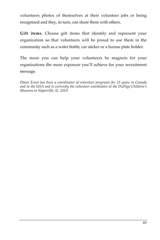 volunteers photos of themselves at their volunteer jobs or being
recognized and they, in turn, can share them with others.

Gift items. Choose gift items that identify and represent your
organization so that volunteers will be proud to use them in the
community such as a water bottle, car sticker or a license plate holder.

The more you can help your volunteers be magnets for your
organizations the more exposure you’ll achieve for your recruitment
message.

Diane Ernst has been a coordinator of volunteer programs for 23 years in Canada
and in the USA and is currently the volunteer coordinator at the DuPage Children’s
Museum in Naperville, IL. USA




                                                                               85
 