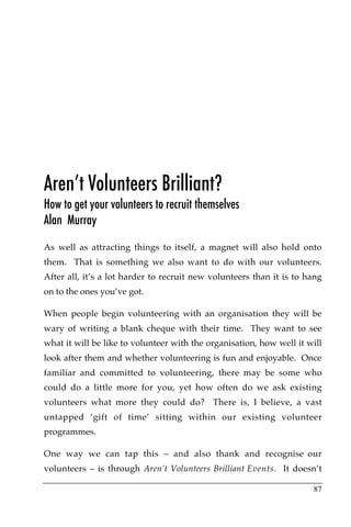 Aren’t Volunteers Brilliant?
How to get your volunteers to recruit themselves
Alan Murray
As well as attracting things to itself, a magnet will also hold onto
them. That is something we also want to do with our volunteers.
After all, it’s a lot harder to recruit new volunteers than it is to hang
on to the ones you’ve got.

When people begin volunteering with an organisation they will be
wary of writing a blank cheque with their time. They want to see
what it will be like to volunteer with the organisation, how well it will
look after them and whether volunteering is fun and enjoyable. Once
familiar and committed to volunteering, there may be some who
could do a little more for you, yet how often do we ask existing
volunteers what more they could do? There is, I believe, a vast
untapped ‘gift of time’ sitting within our existing volunteer
programmes.

One way we can tap this – and also thank and recognise our
volunteers – is through Aren’t Volunteers Brilliant Events. It doesn’t

                                                                      87
 