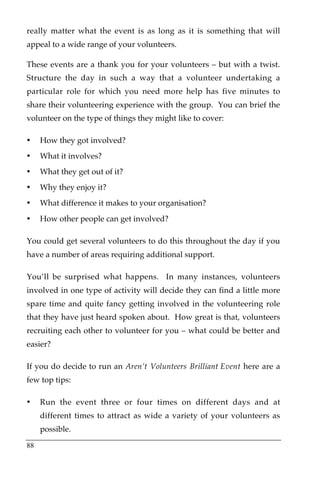 really matter what the event is as long as it is something that will
appeal to a wide range of your volunteers.

These events are a thank you for your volunteers – but with a twist.
Structure the day in such a way that a volunteer undertaking a
particular role for which you need more help has five minutes to
share their volunteering experience with the group. You can brief the
volunteer on the type of things they might like to cover:

•    How they got involved?
•    What it involves?
•    What they get out of it?
•    Why they enjoy it?
•    What difference it makes to your organisation?
•    How other people can get involved?

You could get several volunteers to do this throughout the day if you
have a number of areas requiring additional support.

You’ll be surprised what happens. In many instances, volunteers
involved in one type of activity will decide they can find a little more
spare time and quite fancy getting involved in the volunteering role
that they have just heard spoken about. How great is that, volunteers
recruiting each other to volunteer for you – what could be better and
easier?

If you do decide to run an Aren’t Volunteers Brilliant Event here are a
few top tips:

•    Run the event three or four times on different days and at
     different times to attract as wide a variety of your volunteers as
     possible.

88
 