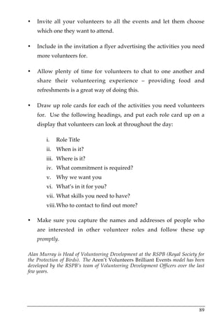 •   Invite all your volunteers to all the events and let them choose
    which one they want to attend.

•   Include in the invitation a flyer advertising the activities you need
    more volunteers for.

•   Allow plenty of time for volunteers to chat to one another and
    share their volunteering experience – providing food and
    refreshments is a great way of doing this.

•   Draw up role cards for each of the activities you need volunteers
    for. Use the following headings, and put each role card up on a
    display that volunteers can look at throughout the day:

        i.   Role Title
        ii. When is it?
        iii. Where is it?
        iv. What commitment is required?
        v. Why we want you
        vi. What’s in it for you?
        vii. What skills you need to have?
        viii. Who to contact to find out more?

•   Make sure you capture the names and addresses of people who
    are interested in other volunteer roles and follow these up
    promptly.

Alan Murray is Head of Volunteering Development at the RSPB (Royal Society for
the Protection of Birds). The Aren’t Volunteers Brilliant Events model has been
developed by the RSPB’s team of Volunteering Development Officers over the last
few years.




                                                                            89
 