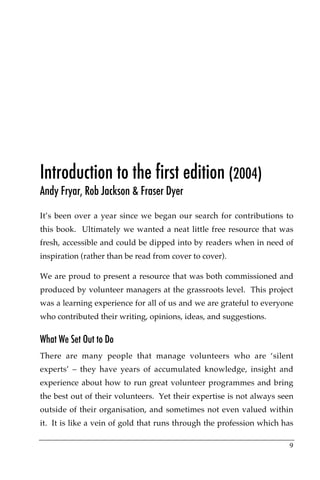 Introduction to the first edition (2004)
Andy Fryar, Rob Jackson & Fraser Dyer

It’s been over a year since we began our search for contributions to
this book. Ultimately we wanted a neat little free resource that was
fresh, accessible and could be dipped into by readers when in need of
inspiration (rather than be read from cover to cover).

We are proud to present a resource that was both commissioned and
produced by volunteer managers at the grassroots level. This project
was a learning experience for all of us and we are grateful to everyone
who contributed their writing, opinions, ideas, and suggestions.

What We Set Out to Do
There are many people that manage volunteers who are ‘silent
experts’ – they have years of accumulated knowledge, insight and
experience about how to run great volunteer programmes and bring
the best out of their volunteers.! Yet their expertise is not always seen
outside of their organisation, and sometimes not even valued within
it.! It is like a vein of gold that runs through the profession which has

                                                                       9
 
