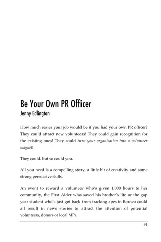 Be Your Own PR Officer
Jenny Edlington

How much easier your job would be if you had your own PR officer?
They could attract new volunteers! They could gain recognition for
the existing ones! They could turn your organisation into a volunteer
magnet!

They could. But so could you.

All you need is a compelling story, a little bit of creativity and some
strong persuasive skills.

An event to reward a volunteer who’s given 1,000 hours to her
community, the First Aider who saved his brother’s life or the gap
year student who’s just got back from tracking apes in Borneo could
all result in news stories to attract the attention of potential
volunteers, donors or local MPs.

                                                                    91
 
