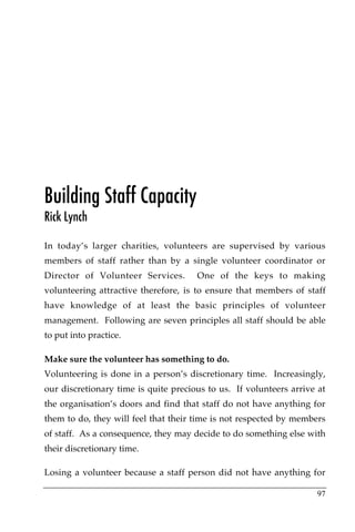 Building Staff Capacity
Rick Lynch

In today’s larger charities, volunteers are supervised by various
members of staff rather than by a single volunteer coordinator or
Director of Volunteer Services.       One of the keys to making
volunteering attractive therefore, is to ensure that members of staff
have knowledge of at least the basic principles of volunteer
management. Following are seven principles all staff should be able
to put into practice.

Make sure the volunteer has something to do.
Volunteering is done in a person’s discretionary time. Increasingly,
our discretionary time is quite precious to us. If volunteers arrive at
the organisation’s doors and find that staff do not have anything for
them to do, they will feel that their time is not respected by members
of staff. As a consequence, they may decide to do something else with
their discretionary time.

Losing a volunteer because a staff person did not have anything for

                                                                    97
 