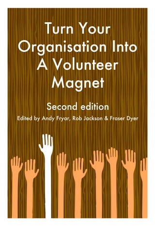 Turn Your
Organisation Into
  A Volunteer
    Magnet
           Second edition
Edited by Andy Fryar, Rob Jackson & Fraser Dyer
 