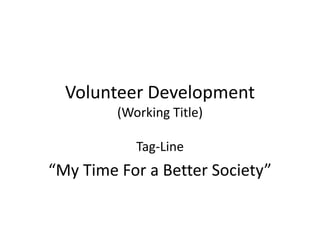 Volunteer Development
         (Working Title)

            Tag-Line
“My Time For a Better Society”
 