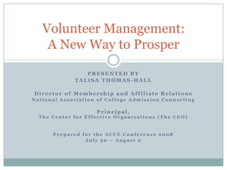 Volunteer Management:
    A New Way to Prosper

                PRESENTED BY
             TALISA THOMAS-HALL

Director of Membership and Affiliate Relations
National Association of College Admission Counseling

                    Principal,
  The Center for Effective Organizations (The CEO)


      Prepared for the ACCE Conference 2008
                July 30 – August 2
 
