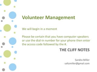 Volunteer Management

We will begin in a moment

Please be certain that you have computer speakers
or use the dial-in number for your phone then enter
the access code followed by the #.
                            THE CLIFF NOTES

                                         Sandra Miller
                               saltzmiller@gmail.com
 