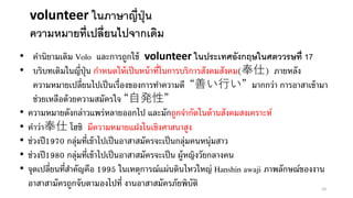 • คานิยามเดิม Volo และการถูกใช้ volunteer ในประเทศอังกฤษในศตววรษทื่ 17
• บริบทเดิมในญี่ปุ่น กาหนดให้เป็นหน้าที่ในการบริการสังคมสังคม(奉仕) ภายหลัง
ความหมายเปลี่ยนไปเป็นเรื่องของการทาความดี “善い行い” มากกว่า การอาสาเข้ามา
ช่วยเหลือด้วยความสมัครใจ “自発性”
• ความหมายดังกล่าวแพร่หลายออกไป และมักถูกจากัดในด้านสังคมสงเคราะห์
• คาว่า奉仕 โฮชิ มีความหมายแฝงในเชิงศาสนาสูง
• ช่วงปี1970 กลุ่มที่เข้าไปเป็นอาสาสมัครจะเป็นกลุ่มคนหนุ่มสาว
• ช่วงปี1980 กลุ่มที่เข้าไปเป็นอาสาสมัครจะเป็น ผู้หญิงวัยกลางคน
• จุดเปลี่ยนที่สาคัญคือ 1995 ในเหตุการณ์แผ่นดินไหวใหญ่ Hanshin awaji ภาพลักษณ์ของงาน
อาสาสามัครถูกจับตามองไปที่ งานอาสาสมัครภัยพิบัติ
volunteer ในภาษาญี่ปุ่น
ความหมายที่เปลี่ยนไปจากเดิม
10
 