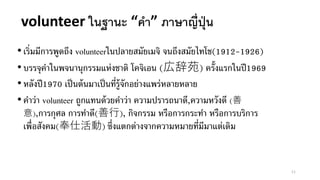 •เริ่มมีการพูดถึง volunteerในปลายสมัยเมจิ จนถึงสมัยไทโช(1912-1926)
•บรรจุคาในพจนานุกรรมแห่งชาติ โคจิเอน (広辞苑) ครั้งแรกในปี1969
•หลังปี1970 เป็นต้นมาเป็นที่รู้จักอย่างแพร่หลายหลาย
•คาว่า volunteer ถูกแทนด้วยคาว่า ความปรารถนาดี,ความหวังดี (善
意),การกุศล การทาดี(善行), กิจกรรม หรือการกระทา หรือการบริการ
เพื่อสังคม(奉仕活動) ซึ่งแตกต่างจากความหมายที่มีมาแต่เดิม
volunteer ในฐานะ “คา” ภาษาญี่ปุ่น
11
 