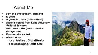 2
About Me
• Born in Samutprakarn, Thailand
• 33 years
• 15 years in Japan ( 2004～Now!)
• Master's degree from Kobe University
(Political Science)
Ph.D. from IUHW (Health Service
Management)
• 40+ countries visited
• interest Area:
Social Welfare , Global Health
Population Aging,Health Care
 