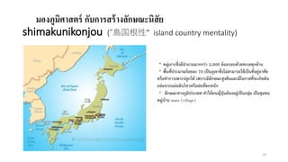 มองภูมิศาสตร์ กับการสร้างลักษณะนิสัย
shimakunikonjou (“島国根性” island country mentality)
・หมู่เกาะซึ่งมีจานวนมากกว่า 3,000 ล้อมรอบด้วยทะเลทุกด้าน
・พื้นที่ประมาณร้อยละ 70 เป็นภูเขาซึ่งไม่สามารถใช้เป็นที่อยู่อาศัย
หรือทาการเพาะปลูกได้ เพราะมีลักษณะสูงชันและมีโอกาสที่จะเกิดดิน
ถล่มจากแผ่นดินไหวหรือฝนที่ตกหนัก
・ ลักษณะทางภูมิประเทศ ทาให้คนญี่ปุ่นต้องอยู่เป็นกลุ่ม เป็นชุมชน
หมู่บ้าน mura (village)
23
 