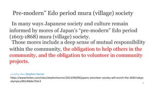 In many ways Japanese society and culture remain
informed by mores of Japan’s “pre-modern” Edo period
(1603-1868) mura (village) society.
Those mores include a deep sense of mutual responsibility
within the community, the obligation to help others in the
community, and the obligation to volunteer in community
projects.
Pre-modern” Edo period mura (village) society
จากบทวิเคราห์ของ Stephen Harner
https://www.forbes.com/sites/stephenharner/2013/09/09/japans-volunteer-society-will-enrich-the-2020-tokyo-
olympics/#6144b6e763c3
24
 