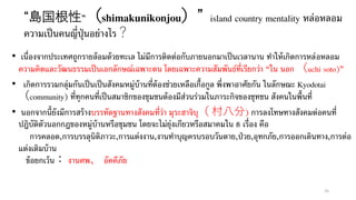 “島国根性”（shimakunikonjou）” island country mentality หล่อหลอม
ความเป็นคนญี่ปุ่นอย่างไร？
• เนื่องจากประเทศถูกรายล้อมด้วยทะเล ไม่มีการติดต่อกับภายนอกมาเป็นเวลานาน ทาให้เกิดการหล่อหลอม
ความคิดและวัฒนธรรมเป็นเอกลักษณ์เฉพาะตน โดยเฉพาะความสัมพันธ์ที่เรียกว่า “ใน นอก （uchi soto)”
• เกิดการรวมกลุ่มกันเป็นเป็นสังคมหมู่บ้านที่ต้องช่วยเหลือเกื้อกูล พึ่งพาอาศัยกัน ในลักษณะ Kyodotai
（community) ที่ทุกคนที่เป็นสมาชิกของชุมชนต้องมีส่วนร่วมในภาระกิจของชุทชน สังคนในพื้นที่
• นอกจากนี้ยังมีการสร้างบรรทัดฐานทางสังคมที่ว่า มุระฮาจิบุ（ 村八分) การลงโทษทางสังคมต่อคนที่
ปฎิบัติตัวนอกกฎของหมู่บ้านหรือชุมชน โดยจะไม่ยุ่งเกียวหรือสมาคมใน 8 เรื่อง คือ
การคลอด,การบรรลุนิติภาวะ,การแต่งงาน,งานทาบุญครบรอบวันตาย,ป่วย,อุทกภัย,การออกเดินทาง,การต่อ
แต่งเติมบ้าน
ข้อยกเว้น： งานศพ、 อัคคีภัย
25
 