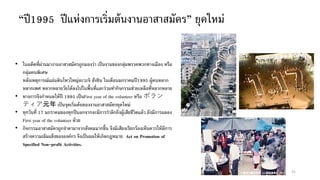 “ปี1995 ปีแห่งการเริ่มต้นงานอาสาสมัคร” ยุคใหม่
31
• ในอดีตที่ผ่านมางานอาสาสมัครถูกมองว่า เป็นงานของกลุ่มพรรคพวกทางเมือง หรือ
กลุ่มคนพิเศษ
หลังเหตุการณ์แผ่นดินไหวใหญ่อะวะจิ ฮังชิน ในเดือนมกราคมปี1995 ผู้คนหลาก
หลากเพศ หลากหลายวัยได้ลงไปในพื้นที่และร่วมทากิจกรรมช่วยเหลือที่หลากหลาย
• ทางการจึงกาหนดให้ปี 1995 เป็นFirst year of the volunteer หรือ ボラン
ティア元年 เป็นจุดเริ่มต้นของงานอาสาสมัครยุคใหม่
• ทุกวันที่ 17 มกราคมของทุกปีนอกจากจะมีการราลึกถึงผู้เสียชีวิตแล้ว ยังมีการฉลอง
First year of the volunteer ด้วย
• กิจกรรมอาสาสมัครถูกจาตามาจากสังคมมากขึ้น จึงมีเสียงเรียกร้องเห็นควรให้มีการ
สร้างความเข้มแข็งขององค์กร จึงเป็นผลให้เกิดกฎหมาย Act on Promotion of
Specified Non-profit Activities.
 