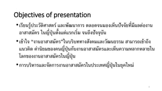 Objectives of presentation
•เรียนรู้ประวัติศาสตร์ และพัฒนาการ ตลอดจนมองเห็นปัจจัยที่มีผลต่องาน
อาสาสมัคร ในญี่ปุ่นตั้งแต่แรกเริ่ม จนถึงปัจจุบัน
•เข้าใจ “งานอาสาสมัคร”ในบริบททางสังคมและวัฒนธรรม สามารถเข้าถึง
แนวคิด ค่านิยมของคนญี่ปุ่นกับงานอาสาสมัครและเห็นความหลากหลายใน
โลกของงานอาสาสมัครในญี่ปุ่น
•การบริหารและจัดการงานอาสาสมัครในประเทศญี่ปุ่นในยุคใหม่
6
 