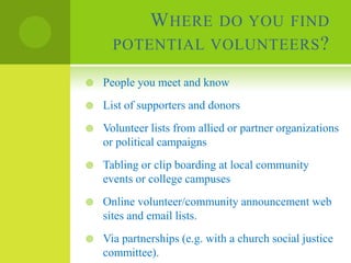 W HERE DO YOU FIND
      POTENTIAL VOLUNTEERS ?

   People you meet and know
   List of supporters and donors
   Volunteer lists from allied or partner organizations
    or political campaigns
   Tabling or clip boarding at local community
    events or college campuses
   Online volunteer/community announcement web
    sites and email lists.
   Via partnerships (e.g. with a church social justice
    committee).
 