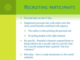 R ECRUITING               PARTICIPANTS

   Personal asks are the #1 key.

   Supplement personal asks with online asks that
    stress social benefits combined with urgency.

       The online is often priming the personal ask

       Or getting people at the right moment.

   Be specific. Potential volunteers respond better to
    being asked to do a specific task at a specific time
    for a specific purpose than a general “can you
    volunteer.”

   Role play – have a script and practice it, but sound
    authentic.
 