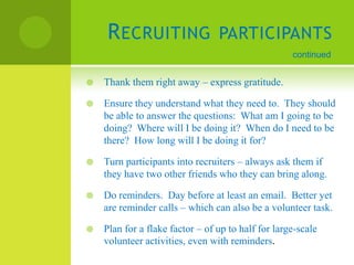 R ECRUITING                  PARTICIPANTS
                                                    continued


   Thank them right away – express gratitude.

   Ensure they understand what they need to. They should
    be able to answer the questions: What am I going to be
    doing? Where will I be doing it? When do I need to be
    there? How long will I be doing it for?

   Turn participants into recruiters – always ask them if
    they have two other friends who they can bring along.

   Do reminders. Day before at least an email. Better yet
    are reminder calls – which can also be a volunteer task.

   Plan for a flake factor – of up to half for large-scale
    volunteer activities, even with reminders.
 