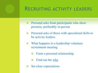 R ECRUITING ACTIVITY LEADERS

   Personal asks from participants who show
    promise, preferably in-person
   Personal asks of those with specialized skills to
    be activity leaders.
   What happens in a leadership volunteer
    recruitment meeting
       Form a personal relationship.
       Find out the why
   Set clear expectations
 