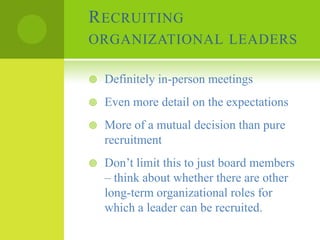 R ECRUITING
ORGANIZATIONAL LEADERS

   Definitely in-person meetings
   Even more detail on the expectations
   More of a mutual decision than pure
    recruitment
   Don’t limit this to just board members
    – think about whether there are other
    long-term organizational roles for
    which a leader can be recruited.
 