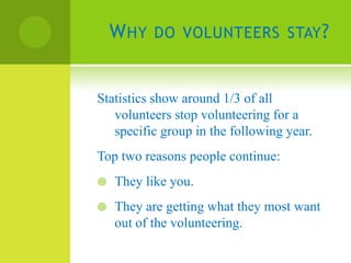 W HY DO VOLUNTEERS STAY ?


Statistics show around 1/3 of all
   volunteers stop volunteering for a
   specific group in the following year.
Top two reasons people continue:
   They like you.
   They are getting what they most want
    out of the volunteering.
 