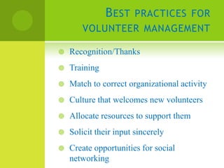 B EST PRACTICES FOR
        VOLUNTEER MANAGEMENT

   Recognition/Thanks
   Training
   Match to correct organizational activity
   Culture that welcomes new volunteers
   Allocate resources to support them
   Solicit their input sincerely
   Create opportunities for social
    networking
 