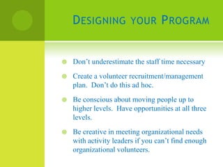 D ESIGNING YOUR P ROGRAM


   Don’t underestimate the staff time necessary
   Create a volunteer recruitment/management
    plan. Don’t do this ad hoc.
   Be conscious about moving people up to
    higher levels. Have opportunities at all three
    levels.
   Be creative in meeting organizational needs
    with activity leaders if you can’t find enough
    organizational volunteers.
 