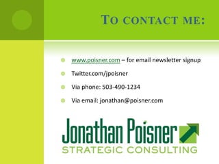 TO      CONTACT ME :


   www.poisner.com – for email newsletter signup

   Twitter.com/jpoisner

   Via phone: 503-490-1234

   Via email: jonathan@poisner.com
 