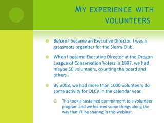 M Y EXPERIENCE WITH
                              VOLUNTEERS

   Before I became an Executive Director, I was a
    grassroots organizer for the Sierra Club.

   When I became Executive Director at the Oregon
    League of Conservation Voters in 1997, we had
    maybe 50 volunteers, counting the board and
    others.

   By 2008, we had more than 1000 volunteers do
    some activity for OLCV in the calendar year.
       This took a sustained commitment to a volunteer
        program and we learned some things along the
        way that I’ll be sharing in this webinar.
 
