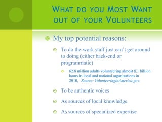 W HAT DO YOU M OST WANT
    OUT OF YOUR V OLUNTEERS

   My top potential reasons:
       To do the work staff just can’t get around
        to doing (either back-end or
        programmatic)
           62.8 million adults volunteering almost 8.1 billion
            hours in local and national organizations in
            2010, Source: VolunteeringinAmerica.gov.

       To be authentic voices
       As sources of local knowledge
       As sources of specialized expertise
 