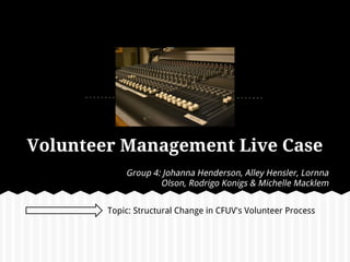 Volunteer Management Live Case
            Group 4: Johanna Henderson, Alley Hensler, Lornna
                    Olson, Rodrigo Konigs & Michelle Macklem


        Topic: Structural Change in CFUV's Volunteer Process
 