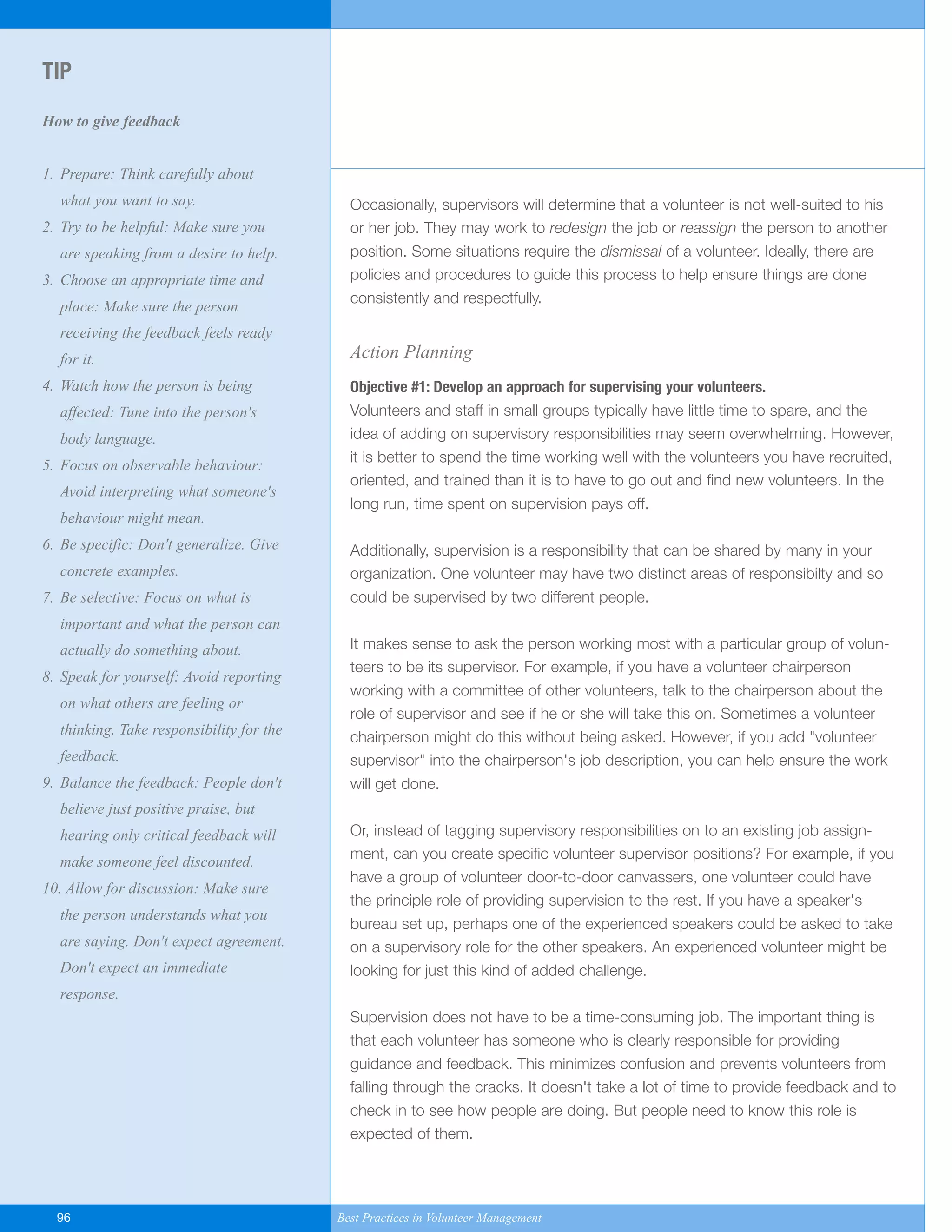 Occasionally, supervisors will determine that a volunteer is not well-suited to his
or her job. They may work to redesign the job or reassign the person to another
position. Some situations require the dismissal of a volunteer. Ideally, there are
policies and procedures to guide this process to help ensure things are done
consistently and respectfully.
Action Planning
Objective #1: Develop an approach for supervising your volunteers.
Volunteers and staff in small groups typically have little time to spare, and the
idea of adding on supervisory responsibilities may seem overwhelming. However,
it is better to spend the time working well with the volunteers you have recruited,
oriented, and trained than it is to have to go out and find new volunteers. In the
long run, time spent on supervision pays off.
Additionally, supervision is a responsibility that can be shared by many in your
organization. One volunteer may have two distinct areas of responsibilty and so
could be supervised by two different people.
It makes sense to ask the person working most with a particular group of volun-
teers to be its supervisor. For example, if you have a volunteer chairperson
working with a committee of other volunteers, talk to the chairperson about the
role of supervisor and see if he or she will take this on. Sometimes a volunteer
chairperson might do this without being asked. However, if you add "volunteer
supervisor" into the chairperson's job description, you can help ensure the work
will get done.
Or, instead of tagging supervisory responsibilities on to an existing job assign-
ment, can you create specific volunteer supervisor positions? For example, if you
have a group of volunteer door-to-door canvassers, one volunteer could have
the principle role of providing supervision to the rest. If you have a speaker's
bureau set up, perhaps one of the experienced speakers could be asked to take
on a supervisory role for the other speakers. An experienced volunteer might be
looking for just this kind of added challenge.
Supervision does not have to be a time-consuming job. The important thing is
that each volunteer has someone who is clearly responsible for providing
guidance and feedback. This minimizes confusion and prevents volunteers from
falling through the cracks. It doesn't take a lot of time to provide feedback and to
check in to see how people are doing. But people need to know this role is
expected of them.
TIP
How to give feedback
1. Prepare: Think carefully about
what you want to say.
2. Try to be helpful: Make sure you
are speaking from a desire to help.
3. Choose an appropriate time and
place: Make sure the person
receiving the feedback feels ready
for it.
4. Watch how the person is being
affected: Tune into the person's
body language.
5. Focus on observable behaviour:
Avoid interpreting what someone's
behaviour might mean.
6. Be specific: Don't generalize. Give
concrete examples.
7. Be selective: Focus on what is
important and what the person can
actually do something about.
8. Speak for yourself: Avoid reporting
on what others are feeling or
thinking. Take responsibility for the
feedback.
9. Balance the feedback: People don't
believe just positive praise, but
hearing only critical feedback will
make someone feel discounted.
10. Allow for discussion: Make sure
the person understands what you
are saying. Don't expect agreement.
Don't expect an immediate
response.
96 Best Practices in Volunteer Management
Yukon-Best_Practices.qxp 2/28/07 2:17 PM Page 96
 