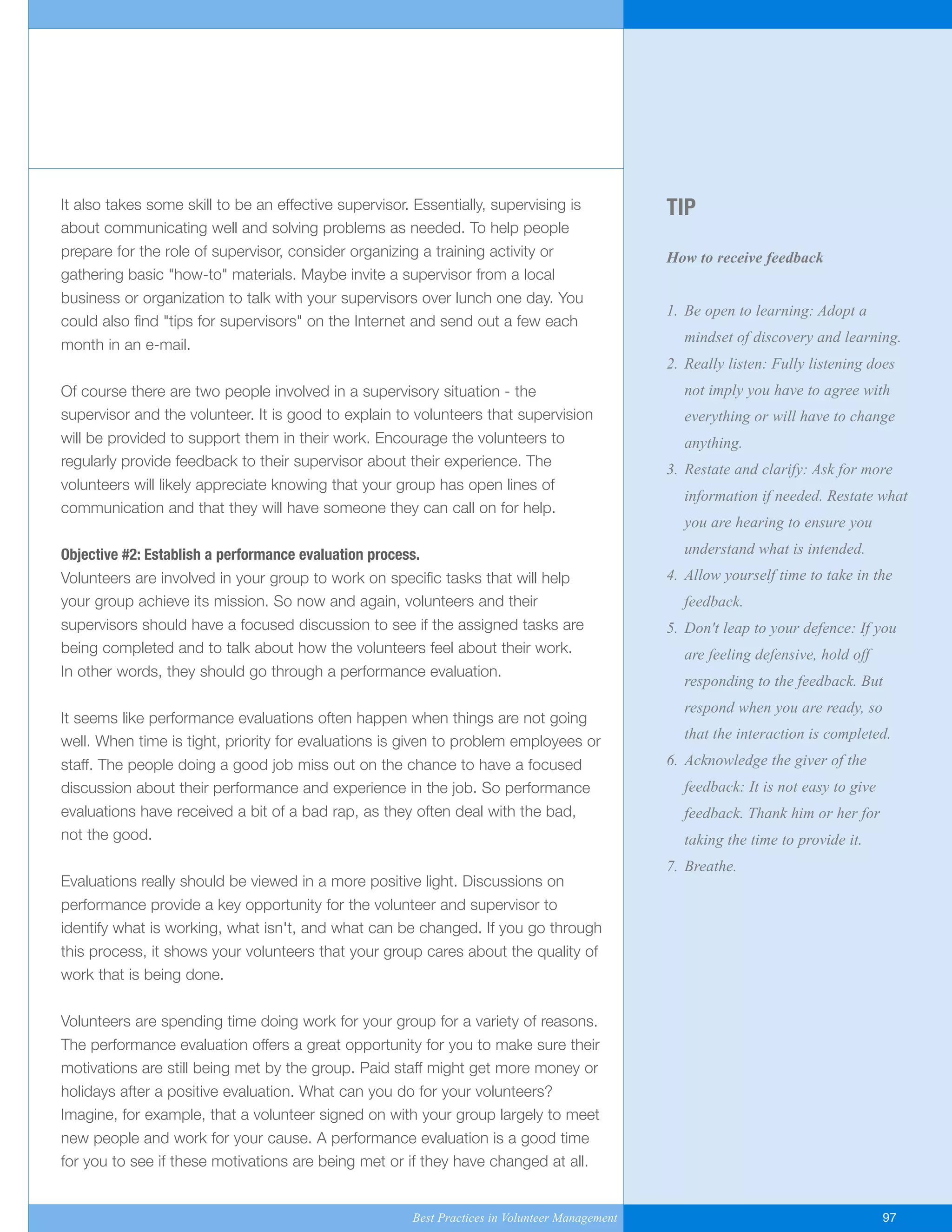 TIP
How to receive feedback
1. Be open to learning: Adopt a
mindset of discovery and learning.
2. Really listen: Fully listening does
not imply you have to agree with
everything or will have to change
anything.
3. Restate and clarify: Ask for more
information if needed. Restate what
you are hearing to ensure you
understand what is intended.
4. Allow yourself time to take in the
feedback.
5. Don't leap to your defence: If you
are feeling defensive, hold off
responding to the feedback. But
respond when you are ready, so
that the interaction is completed.
6. Acknowledge the giver of the
feedback: It is not easy to give
feedback. Thank him or her for
taking the time to provide it.
7. Breathe.
It also takes some skill to be an effective supervisor. Essentially, supervising is
about communicating well and solving problems as needed. To help people
prepare for the role of supervisor, consider organizing a training activity or
gathering basic "how-to" materials. Maybe invite a supervisor from a local
business or organization to talk with your supervisors over lunch one day. You
could also find "tips for supervisors" on the Internet and send out a few each
month in an e-mail.
Of course there are two people involved in a supervisory situation - the
supervisor and the volunteer. It is good to explain to volunteers that supervision
will be provided to support them in their work. Encourage the volunteers to
regularly provide feedback to their supervisor about their experience. The
volunteers will likely appreciate knowing that your group has open lines of
communication and that they will have someone they can call on for help.
Objective #2: Establish a performance evaluation process.
Volunteers are involved in your group to work on specific tasks that will help
your group achieve its mission. So now and again, volunteers and their
supervisors should have a focused discussion to see if the assigned tasks are
being completed and to talk about how the volunteers feel about their work.
In other words, they should go through a performance evaluation.
It seems like performance evaluations often happen when things are not going
well. When time is tight, priority for evaluations is given to problem employees or
staff. The people doing a good job miss out on the chance to have a focused
discussion about their performance and experience in the job. So performance
evaluations have received a bit of a bad rap, as they often deal with the bad,
not the good.
Evaluations really should be viewed in a more positive light. Discussions on
performance provide a key opportunity for the volunteer and supervisor to
identify what is working, what isn't, and what can be changed. If you go through
this process, it shows your volunteers that your group cares about the quality of
work that is being done.
Volunteers are spending time doing work for your group for a variety of reasons.
The performance evaluation offers a great opportunity for you to make sure their
motivations are still being met by the group. Paid staff might get more money or
holidays after a positive evaluation. What can you do for your volunteers?
Imagine, for example, that a volunteer signed on with your group largely to meet
new people and work for your cause. A performance evaluation is a good time
for you to see if these motivations are being met or if they have changed at all.
Best Practices in Volunteer Management 97
Yukon-Best_Practices.qxp 2/28/07 2:17 PM Page 97
 