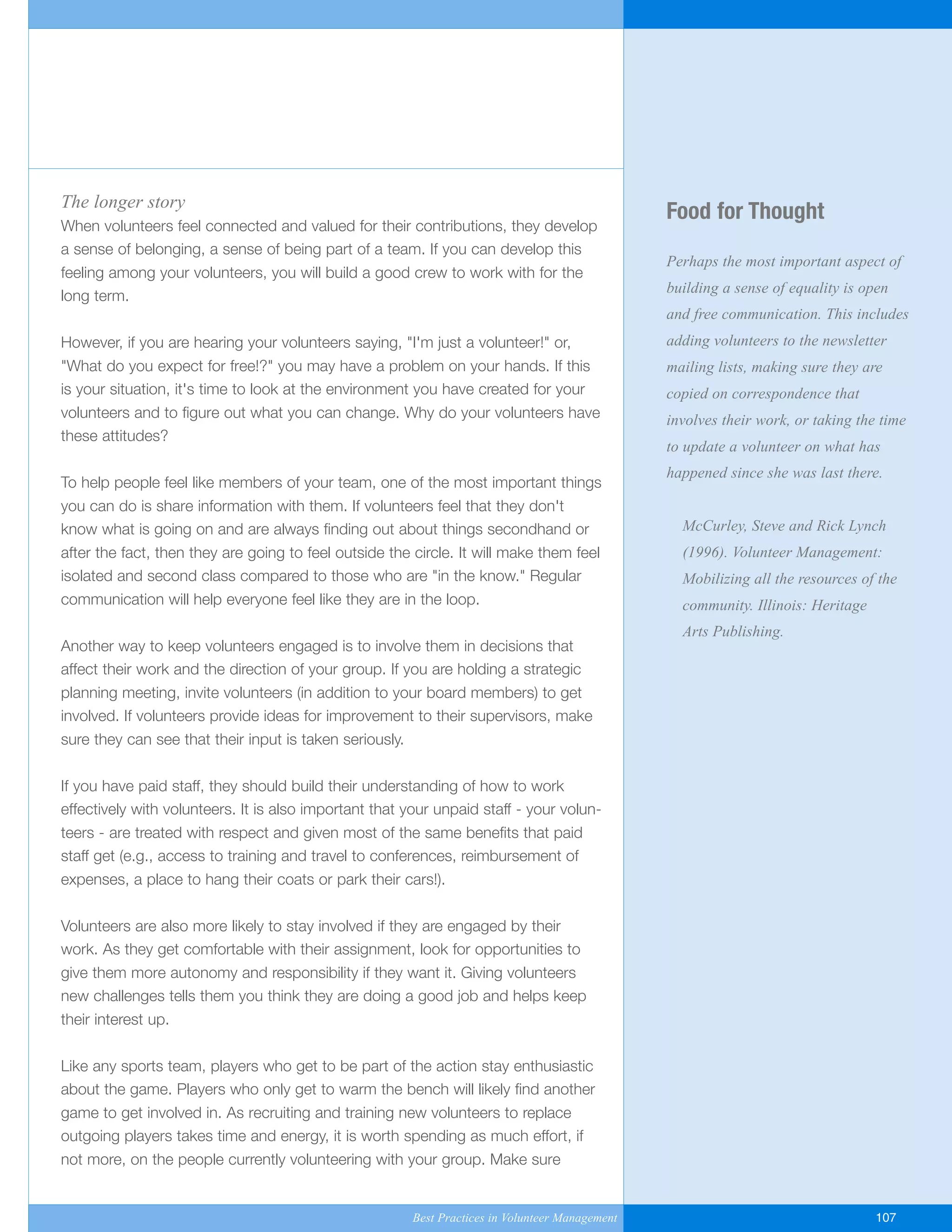 Food for Thought
Perhaps the most important aspect of
building a sense of equality is open
and free communication. This includes
adding volunteers to the newsletter
mailing lists, making sure they are
copied on correspondence that
involves their work, or taking the time
to update a volunteer on what has
happened since she was last there.
McCurley, Steve and Rick Lynch
(1996). Volunteer Management:
Mobilizing all the resources of the
community. Illinois: Heritage
Arts Publishing.
The longer story
When volunteers feel connected and valued for their contributions, they develop
a sense of belonging, a sense of being part of a team. If you can develop this
feeling among your volunteers, you will build a good crew to work with for the
long term.
However, if you are hearing your volunteers saying, "I'm just a volunteer!" or,
"What do you expect for free!?" you may have a problem on your hands. If this
is your situation, it's time to look at the environment you have created for your
volunteers and to figure out what you can change. Why do your volunteers have
these attitudes?
To help people feel like members of your team, one of the most important things
you can do is share information with them. If volunteers feel that they don't
know what is going on and are always finding out about things secondhand or
after the fact, then they are going to feel outside the circle. It will make them feel
isolated and second class compared to those who are "in the know." Regular
communication will help everyone feel like they are in the loop.
Another way to keep volunteers engaged is to involve them in decisions that
affect their work and the direction of your group. If you are holding a strategic
planning meeting, invite volunteers (in addition to your board members) to get
involved. If volunteers provide ideas for improvement to their supervisors, make
sure they can see that their input is taken seriously.
If you have paid staff, they should build their understanding of how to work
effectively with volunteers. It is also important that your unpaid staff - your volun-
teers - are treated with respect and given most of the same benefits that paid
staff get (e.g., access to training and travel to conferences, reimbursement of
expenses, a place to hang their coats or park their cars!).
Volunteers are also more likely to stay involved if they are engaged by their
work. As they get comfortable with their assignment, look for opportunities to
give them more autonomy and responsibility if they want it. Giving volunteers
new challenges tells them you think they are doing a good job and helps keep
their interest up.
Like any sports team, players who get to be part of the action stay enthusiastic
about the game. Players who only get to warm the bench will likely find another
game to get involved in. As recruiting and training new volunteers to replace
outgoing players takes time and energy, it is worth spending as much effort, if
not more, on the people currently volunteering with your group. Make sure
Best Practices in Volunteer Management 107
Yukon-Best_Practices.qxp 2/28/07 2:17 PM Page 107
 