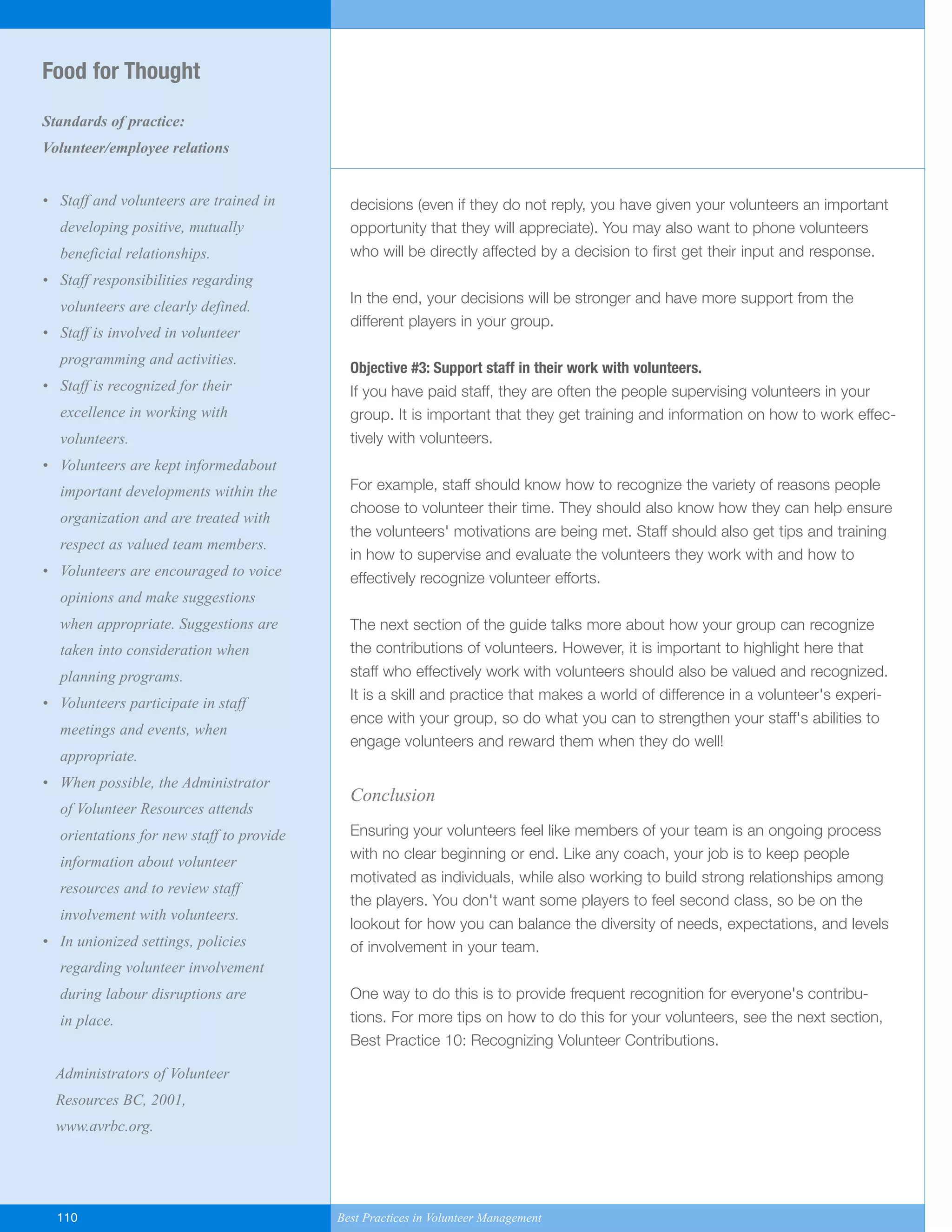 decisions (even if they do not reply, you have given your volunteers an important
opportunity that they will appreciate). You may also want to phone volunteers
who will be directly affected by a decision to first get their input and response.
In the end, your decisions will be stronger and have more support from the
different players in your group.
Objective #3: Support staff in their work with volunteers.
If you have paid staff, they are often the people supervising volunteers in your
group. It is important that they get training and information on how to work effec-
tively with volunteers.
For example, staff should know how to recognize the variety of reasons people
choose to volunteer their time. They should also know how they can help ensure
the volunteers' motivations are being met. Staff should also get tips and training
in how to supervise and evaluate the volunteers they work with and how to
effectively recognize volunteer efforts.
The next section of the guide talks more about how your group can recognize
the contributions of volunteers. However, it is important to highlight here that
staff who effectively work with volunteers should also be valued and recognized.
It is a skill and practice that makes a world of difference in a volunteer's experi-
ence with your group, so do what you can to strengthen your staff's abilities to
engage volunteers and reward them when they do well!
Conclusion
Ensuring your volunteers feel like members of your team is an ongoing process
with no clear beginning or end. Like any coach, your job is to keep people
motivated as individuals, while also working to build strong relationships among
the players. You don't want some players to feel second class, so be on the
lookout for how you can balance the diversity of needs, expectations, and levels
of involvement in your team.
One way to do this is to provide frequent recognition for everyone's contribu-
tions. For more tips on how to do this for your volunteers, see the next section,
Best Practice 10: Recognizing Volunteer Contributions.
Food for Thought
Standards of practice:
Volunteer/employee relations
• Staff and volunteers are trained in
developing positive, mutually
beneficial relationships.
• Staff responsibilities regarding
volunteers are clearly defined.
• Staff is involved in volunteer
programming and activities.
• Staff is recognized for their
excellence in working with
volunteers.
• Volunteers are kept informedabout
important developments within the
organization and are treated with
respect as valued team members.
• Volunteers are encouraged to voice
opinions and make suggestions
when appropriate. Suggestions are
taken into consideration when
planning programs.
• Volunteers participate in staff
meetings and events, when
appropriate.
• When possible, the Administrator
of Volunteer Resources attends
orientations for new staff to provide
information about volunteer
resources and to review staff
involvement with volunteers.
• In unionized settings, policies
regarding volunteer involvement
during labour disruptions are
in place.
Administrators of Volunteer
Resources BC, 2001,
www.avrbc.org.
110 Best Practices in Volunteer Management
Yukon-Best_Practices.qxp 2/28/07 2:17 PM Page 110
 