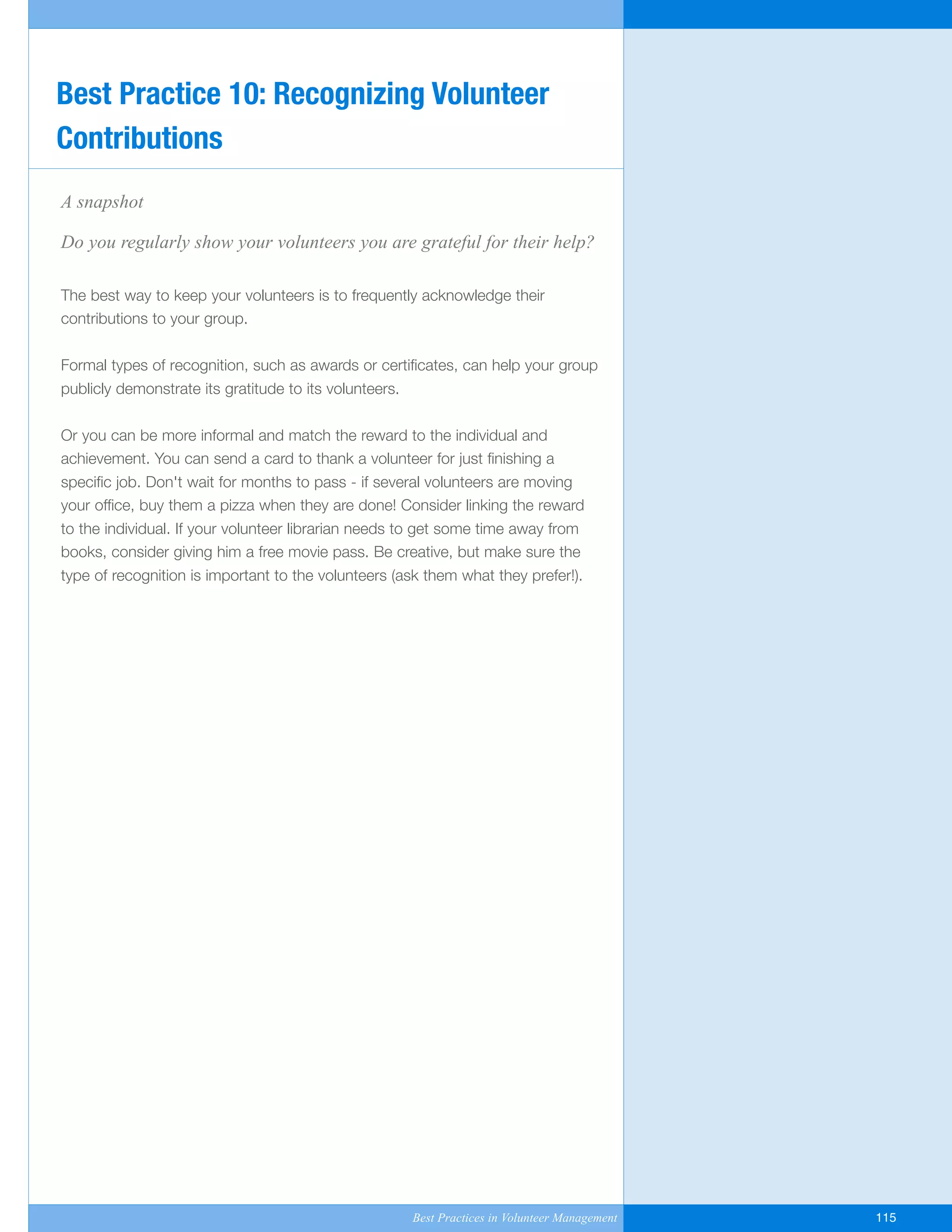 A snapshot
Do you regularly show your volunteers you are grateful for their help?
The best way to keep your volunteers is to frequently acknowledge their
contributions to your group.
Formal types of recognition, such as awards or certificates, can help your group
publicly demonstrate its gratitude to its volunteers.
Or you can be more informal and match the reward to the individual and
achievement. You can send a card to thank a volunteer for just finishing a
specific job. Don't wait for months to pass - if several volunteers are moving
your office, buy them a pizza when they are done! Consider linking the reward
to the individual. If your volunteer librarian needs to get some time away from
books, consider giving him a free movie pass. Be creative, but make sure the
type of recognition is important to the volunteers (ask them what they prefer!).
Best Practice 10: Recognizing Volunteer
Contributions
Best Practices in Volunteer Management 115
Yukon-Best_Practices.qxp 2/28/07 2:17 PM Page 115
 