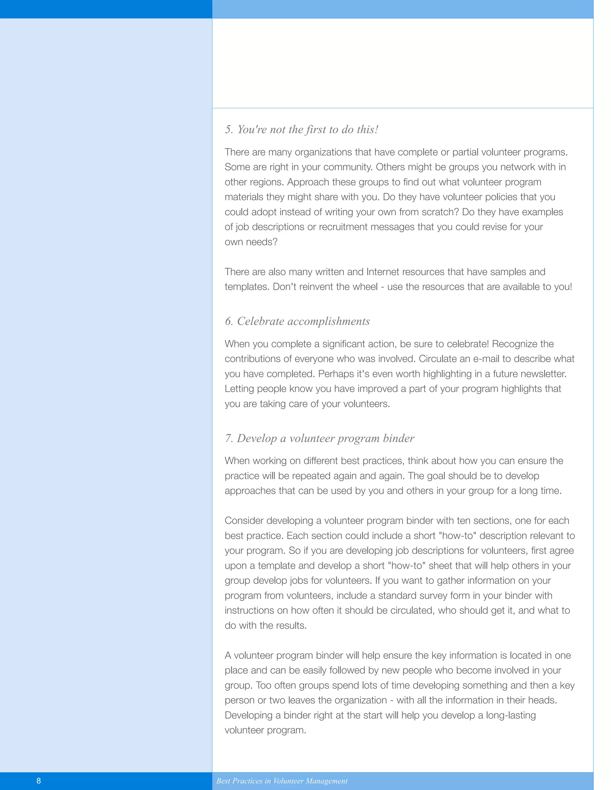 5. You're not the first to do this!
There are many organizations that have complete or partial volunteer programs.
Some are right in your community. Others might be groups you network with in
other regions. Approach these groups to find out what volunteer program
materials they might share with you. Do they have volunteer policies that you
could adopt instead of writing your own from scratch? Do they have examples
of job descriptions or recruitment messages that you could revise for your
own needs?
There are also many written and Internet resources that have samples and
templates. Don't reinvent the wheel - use the resources that are available to you!
6. Celebrate accomplishments
When you complete a significant action, be sure to celebrate! Recognize the
contributions of everyone who was involved. Circulate an e-mail to describe what
you have completed. Perhaps it's even worth highlighting in a future newsletter.
Letting people know you have improved a part of your program highlights that
you are taking care of your volunteers.
7. Develop a volunteer program binder
When working on different best practices, think about how you can ensure the
practice will be repeated again and again. The goal should be to develop
approaches that can be used by you and others in your group for a long time.
Consider developing a volunteer program binder with ten sections, one for each
best practice. Each section could include a short "how-to" description relevant to
your program. So if you are developing job descriptions for volunteers, first agree
upon a template and develop a short "how-to" sheet that will help others in your
group develop jobs for volunteers. If you want to gather information on your
program from volunteers, include a standard survey form in your binder with
instructions on how often it should be circulated, who should get it, and what to
do with the results.
A volunteer program binder will help ensure the key information is located in one
place and can be easily followed by new people who become involved in your
group. Too often groups spend lots of time developing something and then a key
person or two leaves the organization - with all the information in their heads.
Developing a binder right at the start will help you develop a long-lasting
volunteer program.
8 Best Practices in Volunteer Management
Yukon-Best_Practices.qxp 2/28/07 2:17 PM Page 8
 