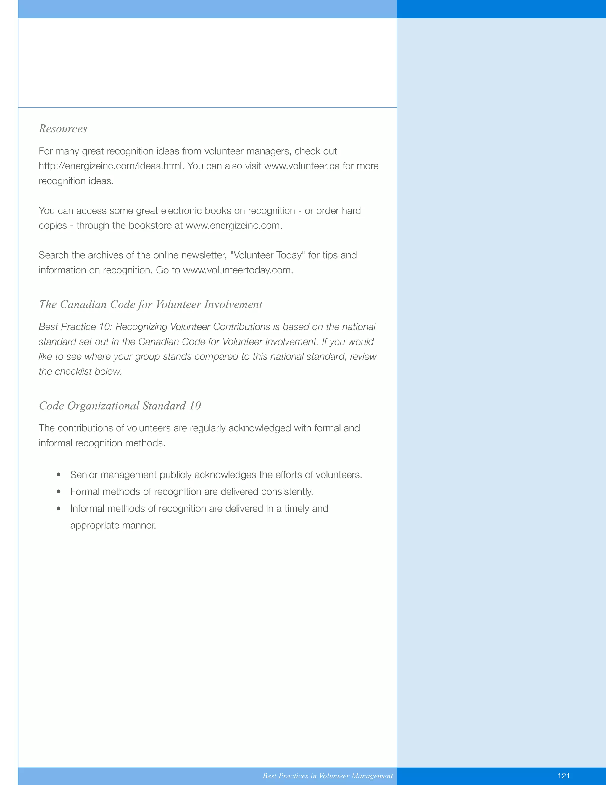 Resources
For many great recognition ideas from volunteer managers, check out
http://energizeinc.com/ideas.html. You can also visit www.volunteer.ca for more
recognition ideas.
You can access some great electronic books on recognition - or order hard
copies - through the bookstore at www.energizeinc.com.
Search the archives of the online newsletter, "Volunteer Today" for tips and
information on recognition. Go to www.volunteertoday.com.
The Canadian Code for Volunteer Involvement
Best Practice 10: Recognizing Volunteer Contributions is based on the national
standard set out in the Canadian Code for Volunteer Involvement. If you would
like to see where your group stands compared to this national standard, review
the checklist below.
Code Organizational Standard 10
The contributions of volunteers are regularly acknowledged with formal and
informal recognition methods.
• Senior management publicly acknowledges the efforts of volunteers.
• Formal methods of recognition are delivered consistently.
• Informal methods of recognition are delivered in a timely and
appropriate manner.
Best Practices in Volunteer Management 121
Yukon-Best_Practices.qxp 2/28/07 2:18 PM Page 121
 