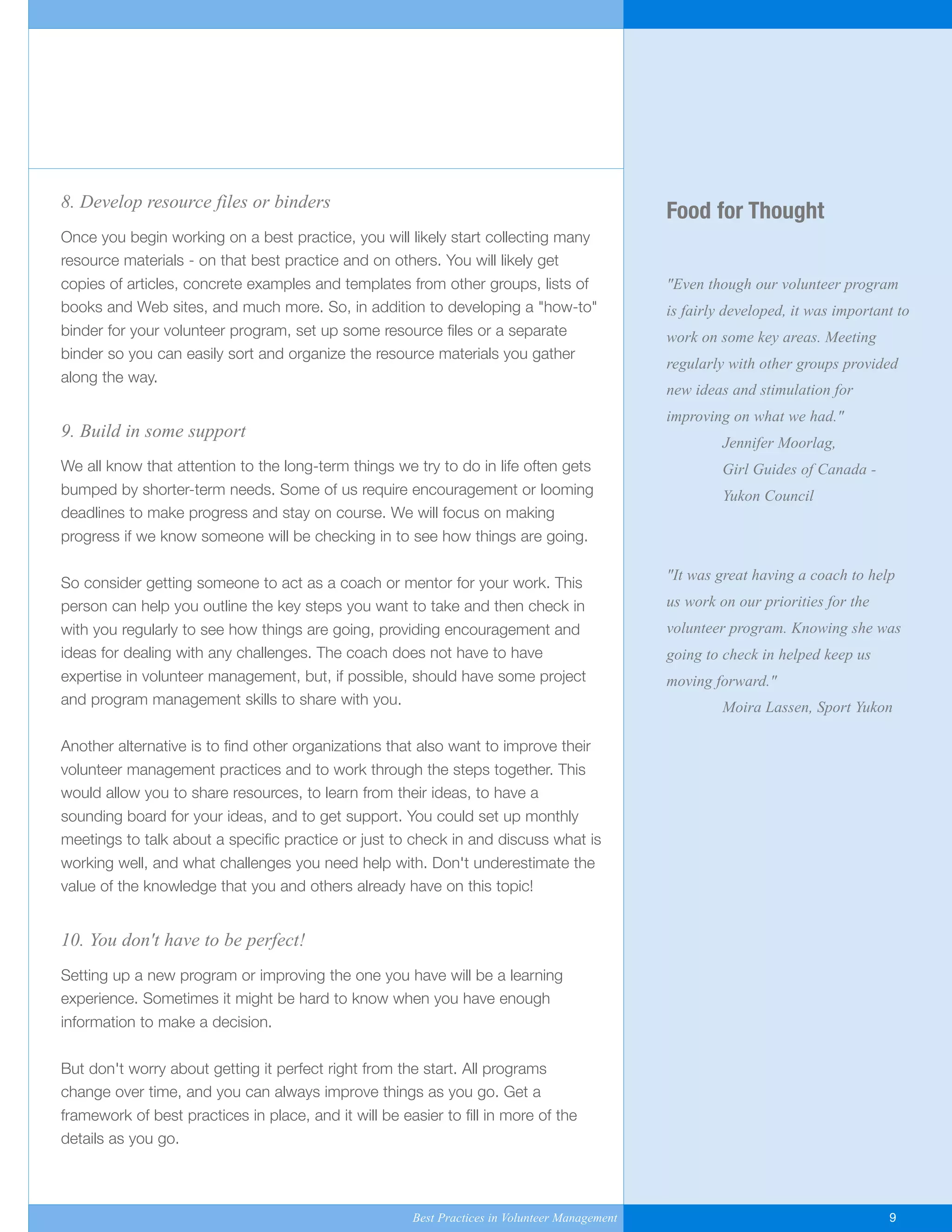 Food for Thought
"Even though our volunteer program
is fairly developed, it was important to
work on some key areas. Meeting
regularly with other groups provided
new ideas and stimulation for
improving on what we had."
Jennifer Moorlag,
Girl Guides of Canada -
Yukon Council
"It was great having a coach to help
us work on our priorities for the
volunteer program. Knowing she was
going to check in helped keep us
moving forward."
Moira Lassen, Sport Yukon
8. Develop resource files or binders
Once you begin working on a best practice, you will likely start collecting many
resource materials - on that best practice and on others. You will likely get
copies of articles, concrete examples and templates from other groups, lists of
books and Web sites, and much more. So, in addition to developing a "how-to"
binder for your volunteer program, set up some resource files or a separate
binder so you can easily sort and organize the resource materials you gather
along the way.
9. Build in some support
We all know that attention to the long-term things we try to do in life often gets
bumped by shorter-term needs. Some of us require encouragement or looming
deadlines to make progress and stay on course. We will focus on making
progress if we know someone will be checking in to see how things are going.
So consider getting someone to act as a coach or mentor for your work. This
person can help you outline the key steps you want to take and then check in
with you regularly to see how things are going, providing encouragement and
ideas for dealing with any challenges. The coach does not have to have
expertise in volunteer management, but, if possible, should have some project
and program management skills to share with you.
Another alternative is to find other organizations that also want to improve their
volunteer management practices and to work through the steps together. This
would allow you to share resources, to learn from their ideas, to have a
sounding board for your ideas, and to get support. You could set up monthly
meetings to talk about a specific practice or just to check in and discuss what is
working well, and what challenges you need help with. Don't underestimate the
value of the knowledge that you and others already have on this topic!
10. You don't have to be perfect!
Setting up a new program or improving the one you have will be a learning
experience. Sometimes it might be hard to know when you have enough
information to make a decision.
But don't worry about getting it perfect right from the start. All programs
change over time, and you can always improve things as you go. Get a
framework of best practices in place, and it will be easier to fill in more of the
details as you go.
Best Practices in Volunteer Management 9
Yukon-Best_Practices.qxp 2/28/07 2:17 PM Page 9
 