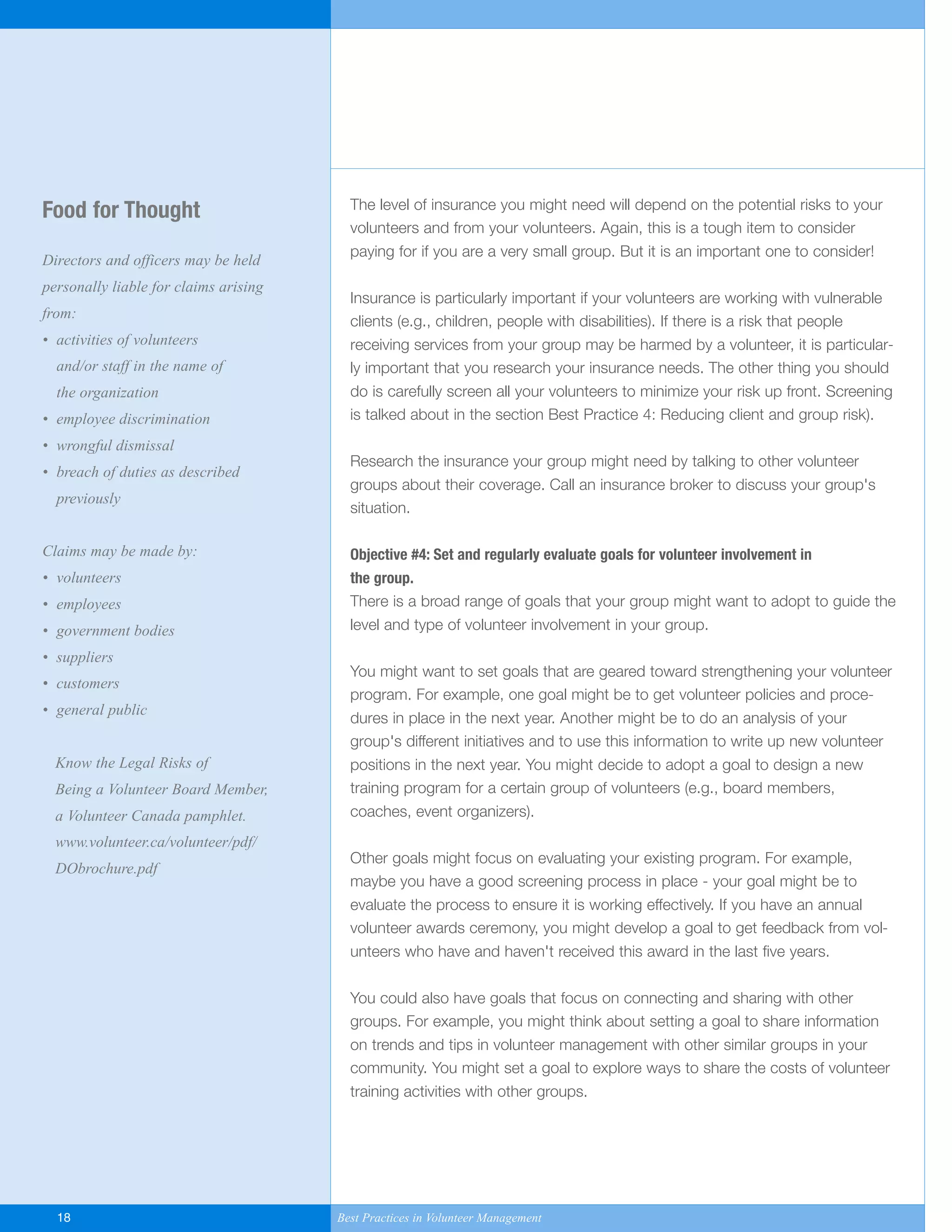 The level of insurance you might need will depend on the potential risks to your
volunteers and from your volunteers. Again, this is a tough item to consider
paying for if you are a very small group. But it is an important one to consider!
Insurance is particularly important if your volunteers are working with vulnerable
clients (e.g., children, people with disabilities). If there is a risk that people
receiving services from your group may be harmed by a volunteer, it is particular-
ly important that you research your insurance needs. The other thing you should
do is carefully screen all your volunteers to minimize your risk up front. Screening
is talked about in the section Best Practice 4: Reducing client and group risk).
Research the insurance your group might need by talking to other volunteer
groups about their coverage. Call an insurance broker to discuss your group's
situation.
Objective #4: Set and regularly evaluate goals for volunteer involvement in
the group.
There is a broad range of goals that your group might want to adopt to guide the
level and type of volunteer involvement in your group.
You might want to set goals that are geared toward strengthening your volunteer
program. For example, one goal might be to get volunteer policies and proce-
dures in place in the next year. Another might be to do an analysis of your
group's different initiatives and to use this information to write up new volunteer
positions in the next year. You might decide to adopt a goal to design a new
training program for a certain group of volunteers (e.g., board members,
coaches, event organizers).
Other goals might focus on evaluating your existing program. For example,
maybe you have a good screening process in place - your goal might be to
evaluate the process to ensure it is working effectively. If you have an annual
volunteer awards ceremony, you might develop a goal to get feedback from vol-
unteers who have and haven't received this award in the last five years.
You could also have goals that focus on connecting and sharing with other
groups. For example, you might think about setting a goal to share information
on trends and tips in volunteer management with other similar groups in your
community. You might set a goal to explore ways to share the costs of volunteer
training activities with other groups.
Food for Thought
Directors and officers may be held
personally liable for claims arising
from:
• activities of volunteers
and/or staff in the name of
the organization
• employee discrimination
• wrongful dismissal
• breach of duties as described
previously
Claims may be made by:
• volunteers
• employees
• government bodies
• suppliers
• customers
• general public
Know the Legal Risks of
Being a Volunteer Board Member,
a Volunteer Canada pamphlet.
www.volunteer.ca/volunteer/pdf/
DObrochure.pdf
18 Best Practices in Volunteer Management
Yukon-Best_Practices.qxp 2/28/07 2:17 PM Page 18
 
