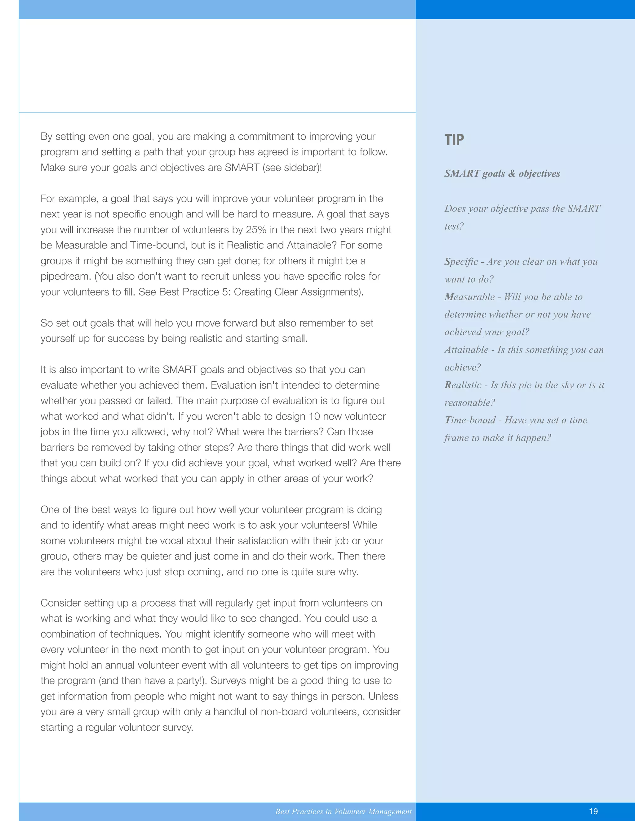 TIP
SMART goals & objectives
Does your objective pass the SMART
test?
Specific - Are you clear on what you
want to do?
Measurable - Will you be able to
determine whether or not you have
achieved your goal?
Attainable - Is this something you can
achieve?
Realistic - Is this pie in the sky or is it
reasonable?
Time-bound - Have you set a time
frame to make it happen?
By setting even one goal, you are making a commitment to improving your
program and setting a path that your group has agreed is important to follow.
Make sure your goals and objectives are SMART (see sidebar)!
For example, a goal that says you will improve your volunteer program in the
next year is not specific enough and will be hard to measure. A goal that says
you will increase the number of volunteers by 25% in the next two years might
be Measurable and Time-bound, but is it Realistic and Attainable? For some
groups it might be something they can get done; for others it might be a
pipedream. (You also don't want to recruit unless you have specific roles for
your volunteers to fill. See Best Practice 5: Creating Clear Assignments).
So set out goals that will help you move forward but also remember to set
yourself up for success by being realistic and starting small.
It is also important to write SMART goals and objectives so that you can
evaluate whether you achieved them. Evaluation isn't intended to determine
whether you passed or failed. The main purpose of evaluation is to figure out
what worked and what didn't. If you weren't able to design 10 new volunteer
jobs in the time you allowed, why not? What were the barriers? Can those
barriers be removed by taking other steps? Are there things that did work well
that you can build on? If you did achieve your goal, what worked well? Are there
things about what worked that you can apply in other areas of your work?
One of the best ways to figure out how well your volunteer program is doing
and to identify what areas might need work is to ask your volunteers! While
some volunteers might be vocal about their satisfaction with their job or your
group, others may be quieter and just come in and do their work. Then there
are the volunteers who just stop coming, and no one is quite sure why.
Consider setting up a process that will regularly get input from volunteers on
what is working and what they would like to see changed. You could use a
combination of techniques. You might identify someone who will meet with
every volunteer in the next month to get input on your volunteer program. You
might hold an annual volunteer event with all volunteers to get tips on improving
the program (and then have a party!). Surveys might be a good thing to use to
get information from people who might not want to say things in person. Unless
you are a very small group with only a handful of non-board volunteers, consider
starting a regular volunteer survey.
Best Practices in Volunteer Management 19
Yukon-Best_Practices.qxp 2/28/07 2:17 PM Page 19
 