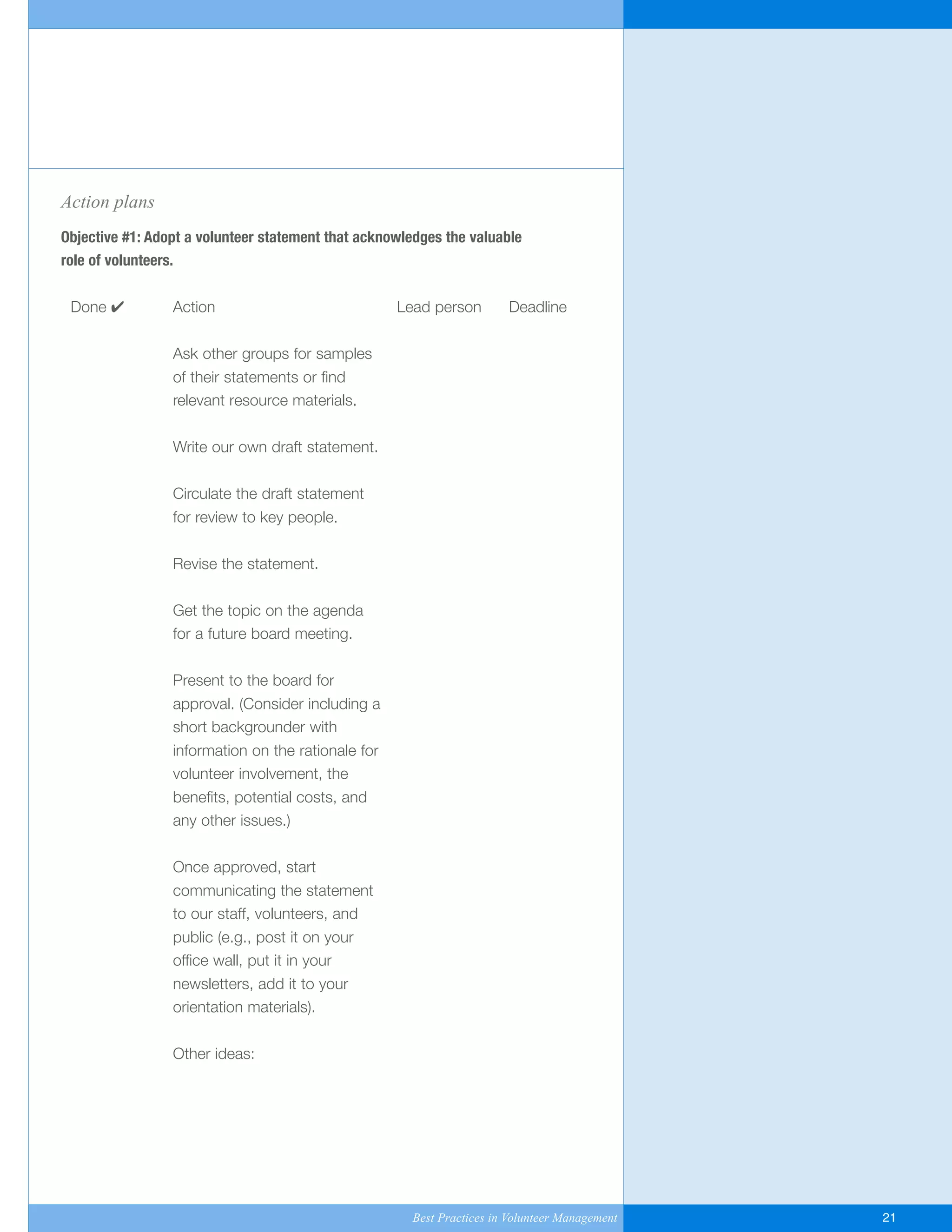 Action plans
Objective #1: Adopt a volunteer statement that acknowledges the valuable
role of volunteers.
Done ✔ Action Lead person Deadline
Ask other groups for samples
of their statements or find
relevant resource materials.
Write our own draft statement.
Circulate the draft statement
for review to key people.
Revise the statement.
Get the topic on the agenda
for a future board meeting.
Present to the board for
approval. (Consider including a
short backgrounder with
information on the rationale for
volunteer involvement, the
benefits, potential costs, and
any other issues.)
Once approved, start
communicating the statement
to our staff, volunteers, and
public (e.g., post it on your
office wall, put it in your
newsletters, add it to your
orientation materials).
Other ideas:
Best Practices in Volunteer Management 21
Yukon-Best_Practices.qxp 2/28/07 2:17 PM Page 21
 