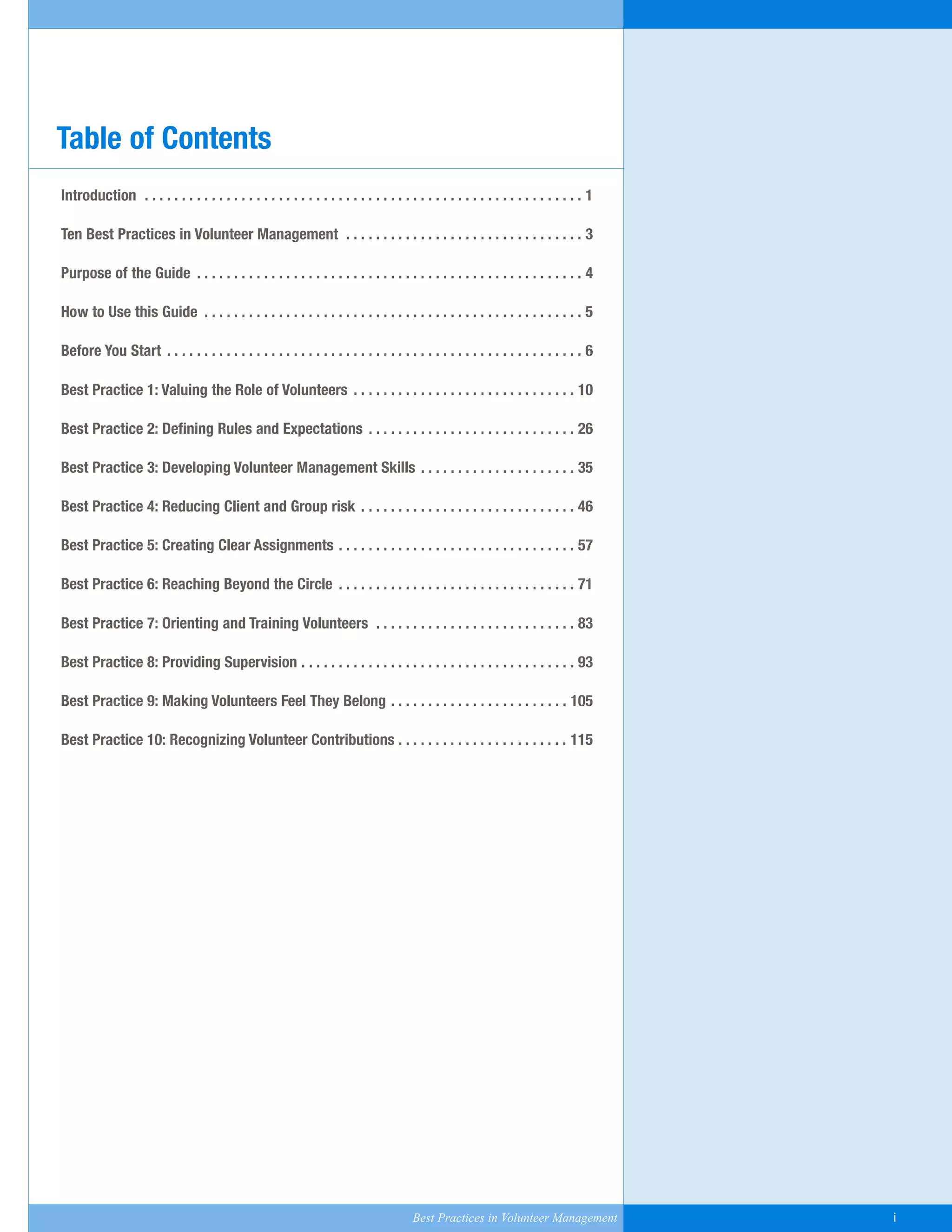 Introduction . . . . . . . . . . . . . . . . . . . . . . . . . . . . . . . . . . . . . . . . . . . . . . . . . . . . . . . . . . . 1
Ten Best Practices in Volunteer Management . . . . . . . . . . . . . . . . . . . . . . . . . . . . . . . . 3
Purpose of the Guide . . . . . . . . . . . . . . . . . . . . . . . . . . . . . . . . . . . . . . . . . . . . . . . . . . . . 4
How to Use this Guide . . . . . . . . . . . . . . . . . . . . . . . . . . . . . . . . . . . . . . . . . . . . . . . . . . . 5
Before You Start . . . . . . . . . . . . . . . . . . . . . . . . . . . . . . . . . . . . . . . . . . . . . . . . . . . . . . . . 6
Best Practice 1: Valuing the Role of Volunteers . . . . . . . . . . . . . . . . . . . . . . . . . . . . . . 10
Best Practice 2: Defining Rules and Expectations . . . . . . . . . . . . . . . . . . . . . . . . . . . . 26
Best Practice 3: Developing Volunteer Management Skills . . . . . . . . . . . . . . . . . . . . . 35
Best Practice 4: Reducing Client and Group risk . . . . . . . . . . . . . . . . . . . . . . . . . . . . . 46
Best Practice 5: Creating Clear Assignments . . . . . . . . . . . . . . . . . . . . . . . . . . . . . . . . 57
Best Practice 6: Reaching Beyond the Circle . . . . . . . . . . . . . . . . . . . . . . . . . . . . . . . . 71
Best Practice 7: Orienting and Training Volunteers . . . . . . . . . . . . . . . . . . . . . . . . . . . 83
Best Practice 8: Providing Supervision . . . . . . . . . . . . . . . . . . . . . . . . . . . . . . . . . . . . . 93
Best Practice 9: Making Volunteers Feel They Belong . . . . . . . . . . . . . . . . . . . . . . . . 105
Best Practice 10: Recognizing Volunteer Contributions . . . . . . . . . . . . . . . . . . . . . . . 115
Table of Contents
Best Practices in Volunteer Management i
Yukon-Best_Practices.qxp 2/28/07 2:17 PM Page i
 