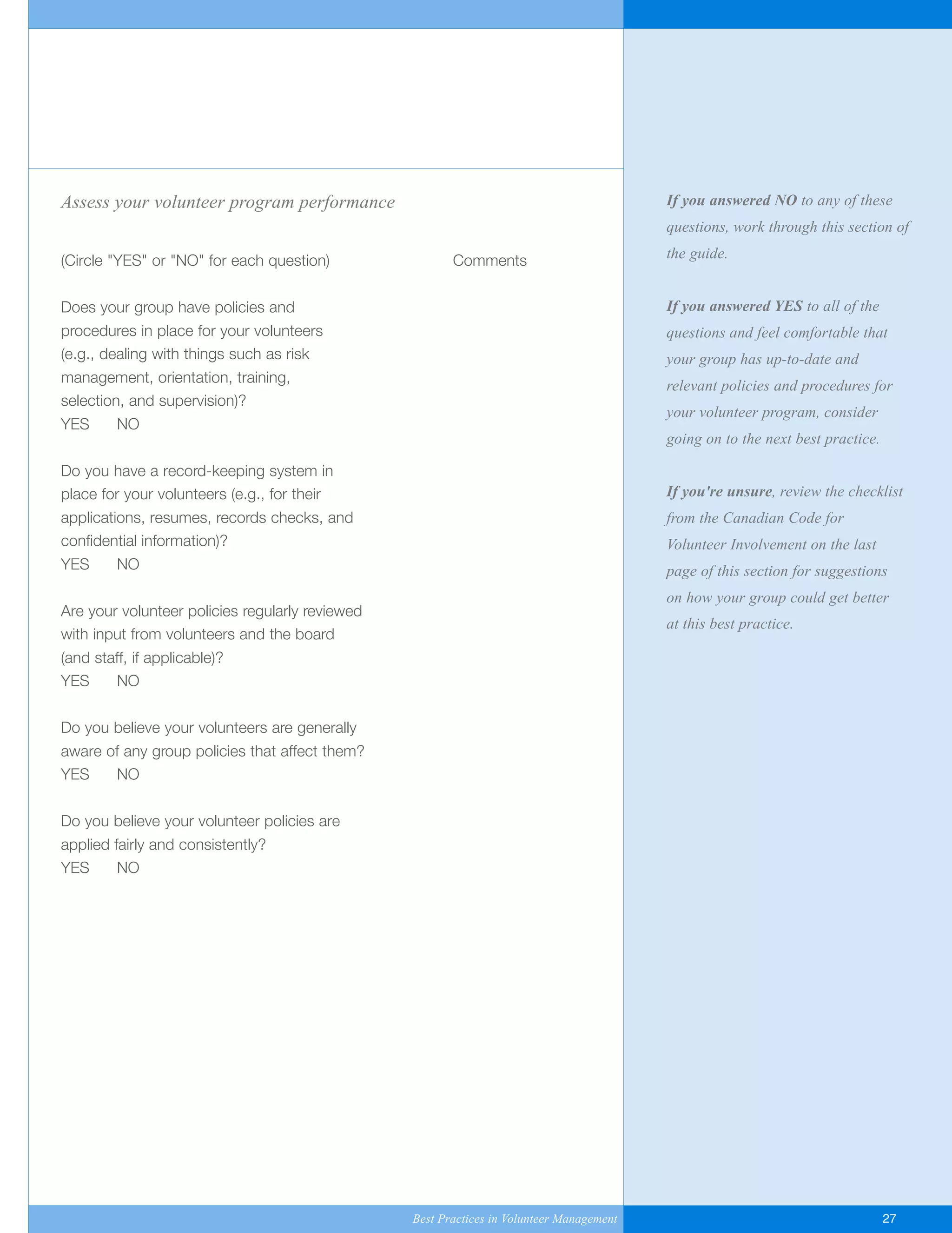 If you answered NO to any of these
questions, work through this section of
the guide.
If you answered YES to all of the
questions and feel comfortable that
your group has up-to-date and
relevant policies and procedures for
your volunteer program, consider
going on to the next best practice.
If you're unsure, review the checklist
from the Canadian Code for
Volunteer Involvement on the last
page of this section for suggestions
on how your group could get better
at this best practice.
Assess your volunteer program performance
(Circle "YES" or "NO" for each question) Comments
Does your group have policies and
procedures in place for your volunteers
(e.g., dealing with things such as risk
management, orientation, training,
selection, and supervision)?
YES NO
Do you have a record-keeping system in
place for your volunteers (e.g., for their
applications, resumes, records checks, and
confidential information)?
YES NO
Are your volunteer policies regularly reviewed
with input from volunteers and the board
(and staff, if applicable)?
YES NO
Do you believe your volunteers are generally
aware of any group policies that affect them?
YES NO
Do you believe your volunteer policies are
applied fairly and consistently?
YES NO
Best Practices in Volunteer Management 27
Yukon-Best_Practices.qxp 2/28/07 2:17 PM Page 27
 