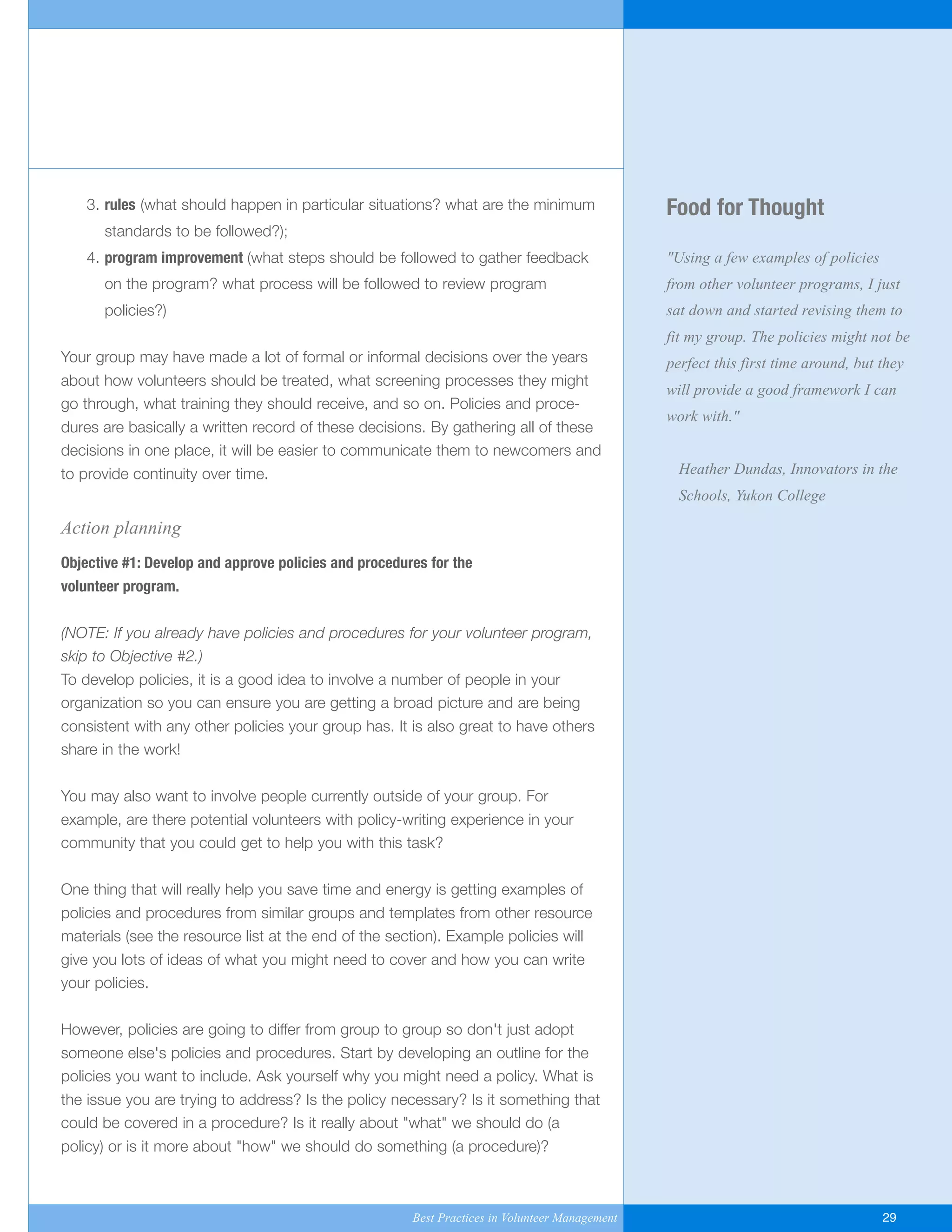 Food for Thought
"Using a few examples of policies
from other volunteer programs, I just
sat down and started revising them to
fit my group. The policies might not be
perfect this first time around, but they
will provide a good framework I can
work with."
Heather Dundas, Innovators in the
Schools, Yukon College
3. rules (what should happen in particular situations? what are the minimum
standards to be followed?);
4. program improvement (what steps should be followed to gather feedback
on the program? what process will be followed to review program
policies?)
Your group may have made a lot of formal or informal decisions over the years
about how volunteers should be treated, what screening processes they might
go through, what training they should receive, and so on. Policies and proce-
dures are basically a written record of these decisions. By gathering all of these
decisions in one place, it will be easier to communicate them to newcomers and
to provide continuity over time.
Action planning
Objective #1: Develop and approve policies and procedures for the
volunteer program.
(NOTE: If you already have policies and procedures for your volunteer program,
skip to Objective #2.)
To develop policies, it is a good idea to involve a number of people in your
organization so you can ensure you are getting a broad picture and are being
consistent with any other policies your group has. It is also great to have others
share in the work!
You may also want to involve people currently outside of your group. For
example, are there potential volunteers with policy-writing experience in your
community that you could get to help you with this task?
One thing that will really help you save time and energy is getting examples of
policies and procedures from similar groups and templates from other resource
materials (see the resource list at the end of the section). Example policies will
give you lots of ideas of what you might need to cover and how you can write
your policies.
However, policies are going to differ from group to group so don't just adopt
someone else's policies and procedures. Start by developing an outline for the
policies you want to include. Ask yourself why you might need a policy. What is
the issue you are trying to address? Is the policy necessary? Is it something that
could be covered in a procedure? Is it really about "what" we should do (a
policy) or is it more about "how" we should do something (a procedure)?
Best Practices in Volunteer Management 29
Yukon-Best_Practices.qxp 2/28/07 2:17 PM Page 29
 
