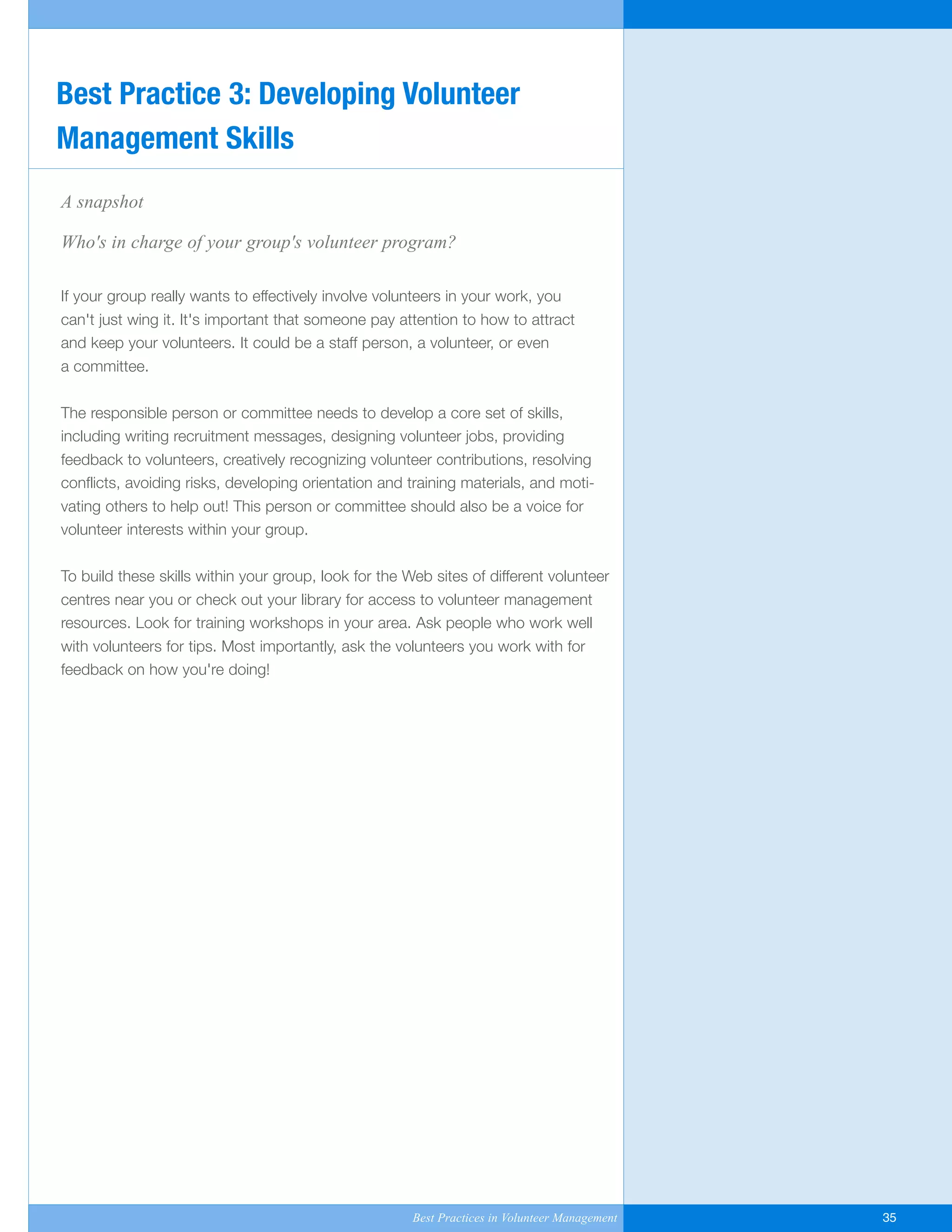 A snapshot
Who's in charge of your group's volunteer program?
If your group really wants to effectively involve volunteers in your work, you
can't just wing it. It's important that someone pay attention to how to attract
and keep your volunteers. It could be a staff person, a volunteer, or even
a committee.
The responsible person or committee needs to develop a core set of skills,
including writing recruitment messages, designing volunteer jobs, providing
feedback to volunteers, creatively recognizing volunteer contributions, resolving
conflicts, avoiding risks, developing orientation and training materials, and moti-
vating others to help out! This person or committee should also be a voice for
volunteer interests within your group.
To build these skills within your group, look for the Web sites of different volunteer
centres near you or check out your library for access to volunteer management
resources. Look for training workshops in your area. Ask people who work well
with volunteers for tips. Most importantly, ask the volunteers you work with for
feedback on how you're doing!
Best Practice 3: Developing Volunteer
Management Skills
Best Practices in Volunteer Management 35
Yukon-Best_Practices.qxp 2/28/07 2:17 PM Page 35
 