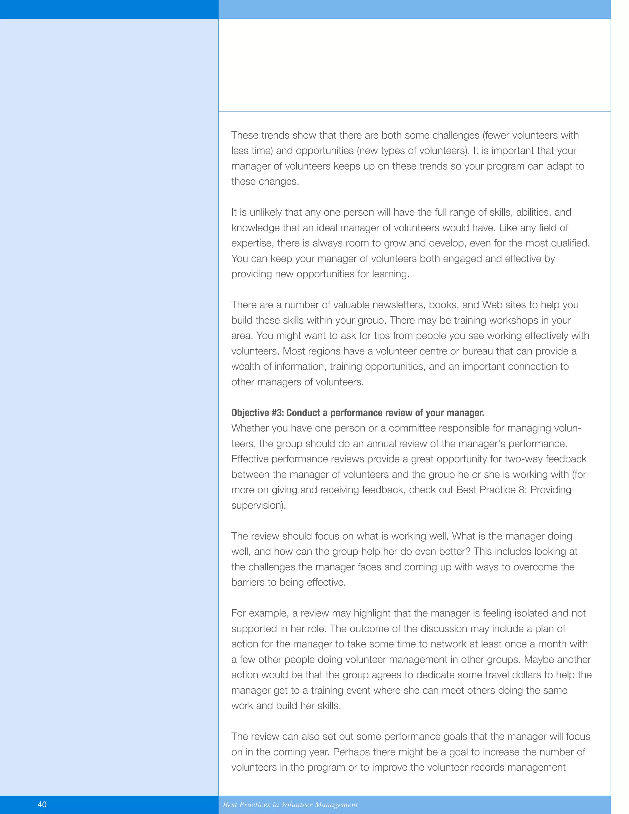 These trends show that there are both some challenges (fewer volunteers with
less time) and opportunities (new types of volunteers). It is important that your
manager of volunteers keeps up on these trends so your program can adapt to
these changes.
It is unlikely that any one person will have the full range of skills, abilities, and
knowledge that an ideal manager of volunteers would have. Like any field of
expertise, there is always room to grow and develop, even for the most qualified.
You can keep your manager of volunteers both engaged and effective by
providing new opportunities for learning.
There are a number of valuable newsletters, books, and Web sites to help you
build these skills within your group. There may be training workshops in your
area. You might want to ask for tips from people you see working effectively with
volunteers. Most regions have a volunteer centre or bureau that can provide a
wealth of information, training opportunities, and an important connection to
other managers of volunteers.
Objective #3: Conduct a performance review of your manager.
Whether you have one person or a committee responsible for managing volun-
teers, the group should do an annual review of the manager's performance.
Effective performance reviews provide a great opportunity for two-way feedback
between the manager of volunteers and the group he or she is working with (for
more on giving and receiving feedback, check out Best Practice 8: Providing
supervision).
The review should focus on what is working well. What is the manager doing
well, and how can the group help her do even better? This includes looking at
the challenges the manager faces and coming up with ways to overcome the
barriers to being effective.
For example, a review may highlight that the manager is feeling isolated and not
supported in her role. The outcome of the discussion may include a plan of
action for the manager to take some time to network at least once a month with
a few other people doing volunteer management in other groups. Maybe another
action would be that the group agrees to dedicate some travel dollars to help the
manager get to a training event where she can meet others doing the same
work and build her skills.
The review can also set out some performance goals that the manager will focus
on in the coming year. Perhaps there might be a goal to increase the number of
volunteers in the program or to improve the volunteer records management
40 Best Practices in Volunteer Management
Yukon-Best_Practices.qxp 2/28/07 2:17 PM Page 40
 