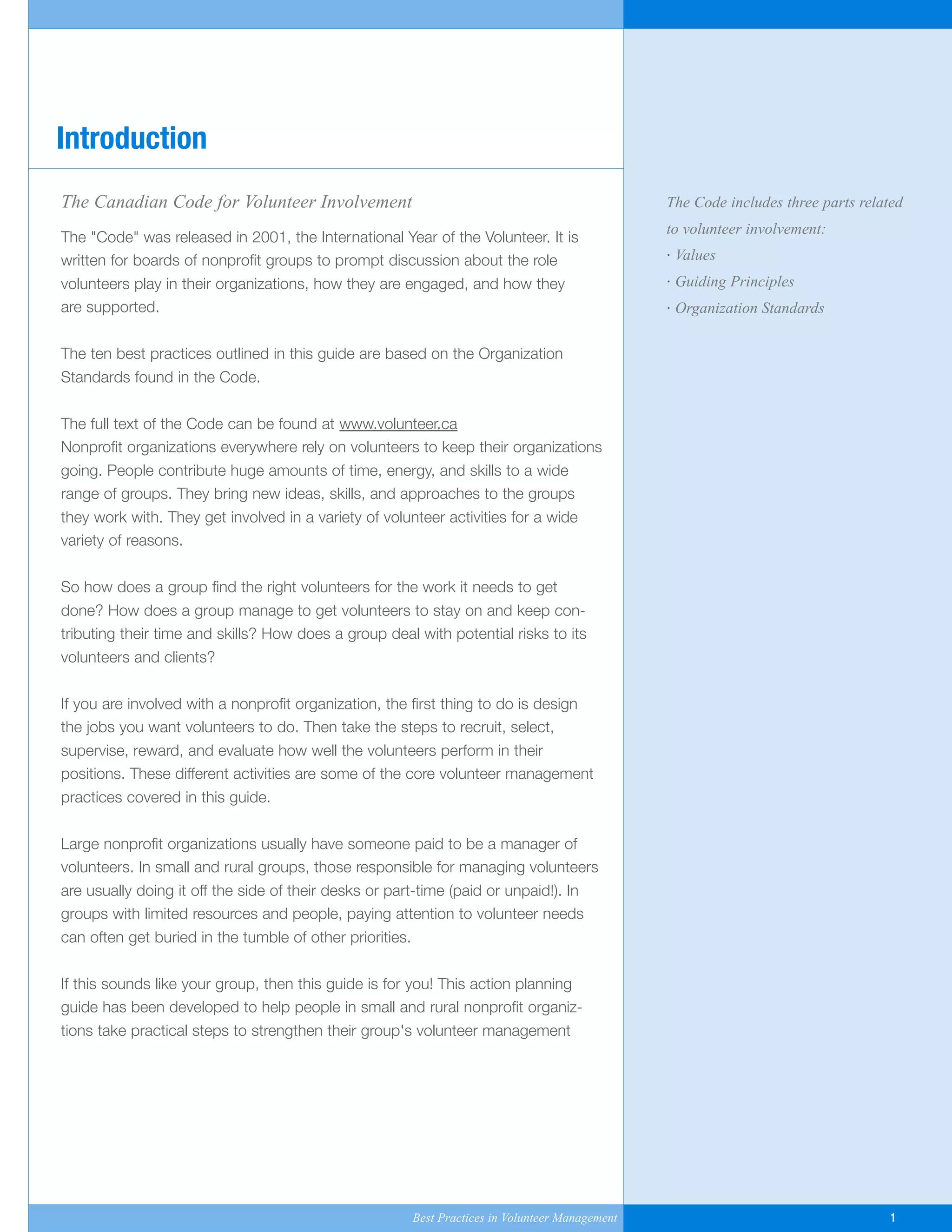 The Canadian Code for Volunteer Involvement
The "Code" was released in 2001, the International Year of the Volunteer. It is
written for boards of nonprofit groups to prompt discussion about the role
volunteers play in their organizations, how they are engaged, and how they
are supported.
The ten best practices outlined in this guide are based on the Organization
Standards found in the Code.
The full text of the Code can be found at www.volunteer.ca
Nonprofit organizations everywhere rely on volunteers to keep their organizations
going. People contribute huge amounts of time, energy, and skills to a wide
range of groups. They bring new ideas, skills, and approaches to the groups
they work with. They get involved in a variety of volunteer activities for a wide
variety of reasons.
So how does a group find the right volunteers for the work it needs to get
done? How does a group manage to get volunteers to stay on and keep con-
tributing their time and skills? How does a group deal with potential risks to its
volunteers and clients?
If you are involved with a nonprofit organization, the first thing to do is design
the jobs you want volunteers to do. Then take the steps to recruit, select,
supervise, reward, and evaluate how well the volunteers perform in their
positions. These different activities are some of the core volunteer management
practices covered in this guide.
Large nonprofit organizations usually have someone paid to be a manager of
volunteers. In small and rural groups, those responsible for managing volunteers
are usually doing it off the side of their desks or part-time (paid or unpaid!). In
groups with limited resources and people, paying attention to volunteer needs
can often get buried in the tumble of other priorities.
If this sounds like your group, then this guide is for you! This action planning
guide has been developed to help people in small and rural nonprofit organiz-
tions take practical steps to strengthen their group's volunteer management
Introduction
The Code includes three parts related
to volunteer involvement:
· Values
· Guiding Principles
· Organization Standards
Best Practices in Volunteer Management 1
Yukon-Best_Practices.qxp 2/28/07 2:17 PM Page 1
 