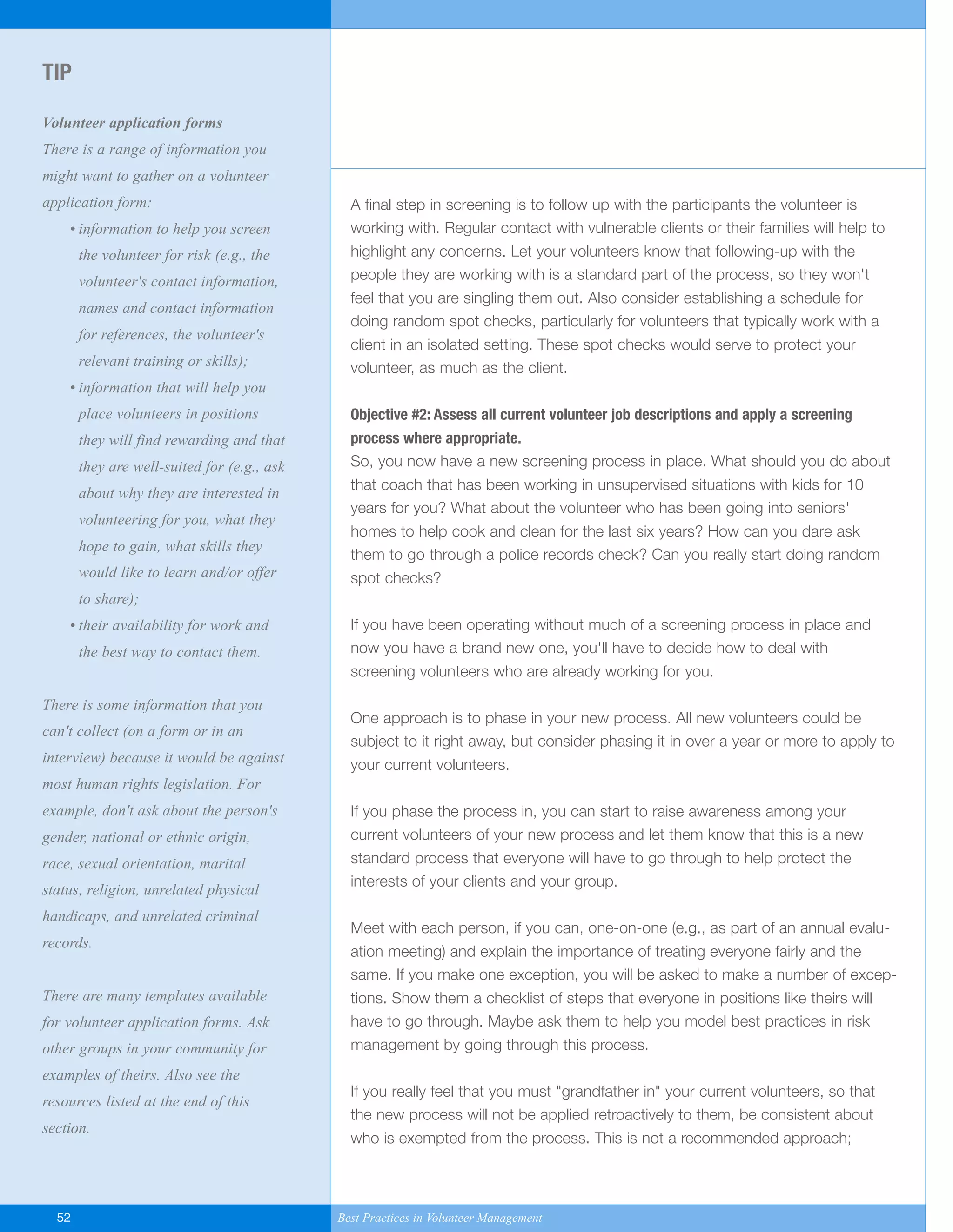 A final step in screening is to follow up with the participants the volunteer is
working with. Regular contact with vulnerable clients or their families will help to
highlight any concerns. Let your volunteers know that following-up with the
people they are working with is a standard part of the process, so they won't
feel that you are singling them out. Also consider establishing a schedule for
doing random spot checks, particularly for volunteers that typically work with a
client in an isolated setting. These spot checks would serve to protect your
volunteer, as much as the client.
Objective #2: Assess all current volunteer job descriptions and apply a screening
process where appropriate.
So, you now have a new screening process in place. What should you do about
that coach that has been working in unsupervised situations with kids for 10
years for you? What about the volunteer who has been going into seniors'
homes to help cook and clean for the last six years? How can you dare ask
them to go through a police records check? Can you really start doing random
spot checks?
If you have been operating without much of a screening process in place and
now you have a brand new one, you'll have to decide how to deal with
screening volunteers who are already working for you.
One approach is to phase in your new process. All new volunteers could be
subject to it right away, but consider phasing it in over a year or more to apply to
your current volunteers.
If you phase the process in, you can start to raise awareness among your
current volunteers of your new process and let them know that this is a new
standard process that everyone will have to go through to help protect the
interests of your clients and your group.
Meet with each person, if you can, one-on-one (e.g., as part of an annual evalu-
ation meeting) and explain the importance of treating everyone fairly and the
same. If you make one exception, you will be asked to make a number of excep-
tions. Show them a checklist of steps that everyone in positions like theirs will
have to go through. Maybe ask them to help you model best practices in risk
management by going through this process.
If you really feel that you must "grandfather in" your current volunteers, so that
the new process will not be applied retroactively to them, be consistent about
who is exempted from the process. This is not a recommended approach;
TIP
Volunteer application forms
There is a range of information you
might want to gather on a volunteer
application form:
• information to help you screen
the volunteer for risk (e.g., the
volunteer's contact information,
names and contact information
for references, the volunteer's
relevant training or skills);
• information that will help you
place volunteers in positions
they will find rewarding and that
they are well-suited for (e.g., ask
about why they are interested in
volunteering for you, what they
hope to gain, what skills they
would like to learn and/or offer
to share);
• their availability for work and
the best way to contact them.
There is some information that you
can't collect (on a form or in an
interview) because it would be against
most human rights legislation. For
example, don't ask about the person's
gender, national or ethnic origin,
race, sexual orientation, marital
status, religion, unrelated physical
handicaps, and unrelated criminal
records.
There are many templates available
for volunteer application forms. Ask
other groups in your community for
examples of theirs. Also see the
resources listed at the end of this
section.
52 Best Practices in Volunteer Management
Yukon-Best_Practices.qxp 2/28/07 2:17 PM Page 52
 