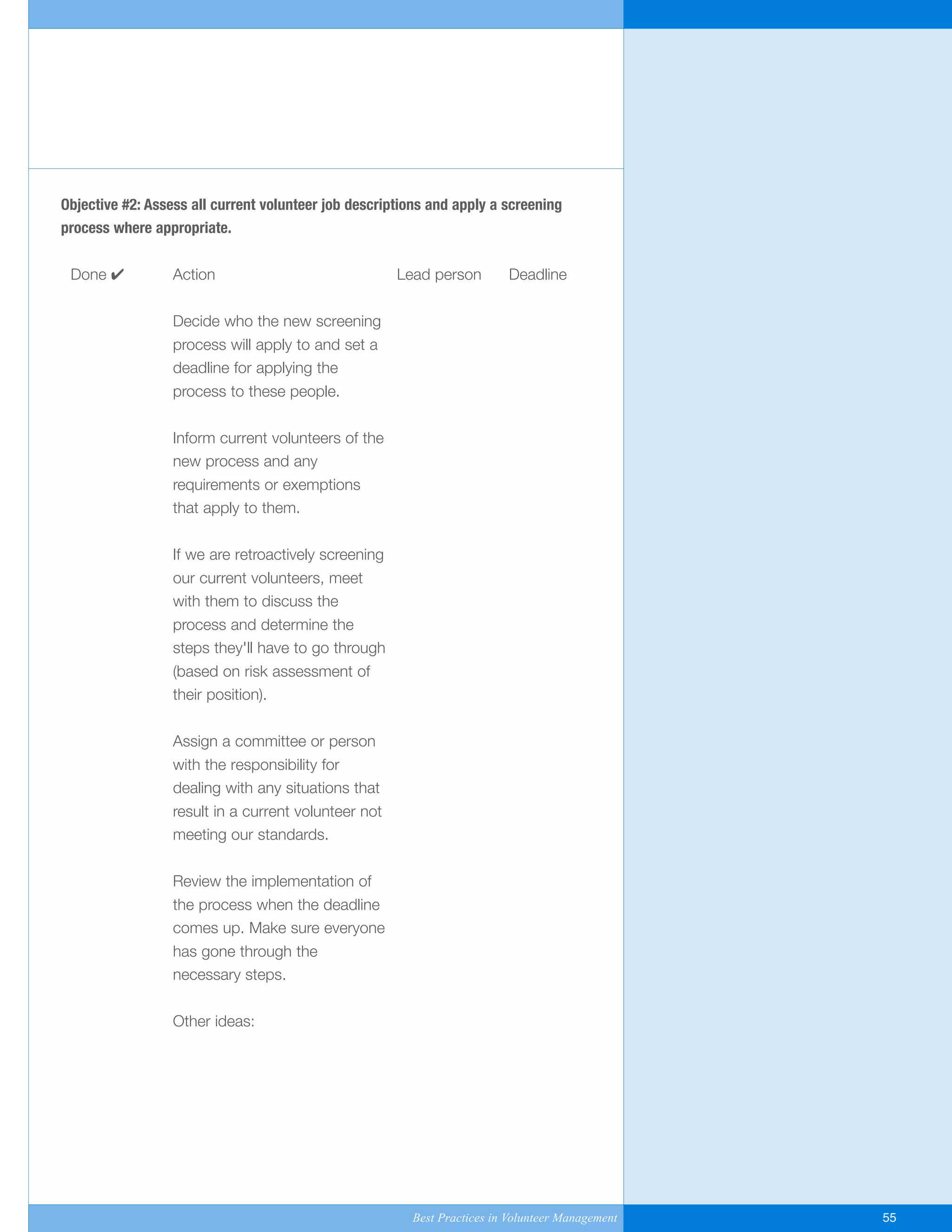 Objective #2: Assess all current volunteer job descriptions and apply a screening
process where appropriate.
Done ✔ Action Lead person Deadline
Decide who the new screening
process will apply to and set a
deadline for applying the
process to these people.
Inform current volunteers of the
new process and any
requirements or exemptions
that apply to them.
If we are retroactively screening
our current volunteers, meet
with them to discuss the
process and determine the
steps they'll have to go through
(based on risk assessment of
their position).
Assign a committee or person
with the responsibility for
dealing with any situations that
result in a current volunteer not
meeting our standards.
Review the implementation of
the process when the deadline
comes up. Make sure everyone
has gone through the
necessary steps.
Other ideas:
Best Practices in Volunteer Management 55
Yukon-Best_Practices.qxp 2/28/07 2:17 PM Page 55
 